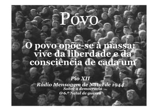 Povo
O povo opõe-se à massa:
vive da liberdade e da
consciência de cada um
Pio XII
Rádio Mensagem de Natal de 1944	
  Sobre a democracia
O 6.º Natal de guerra
 