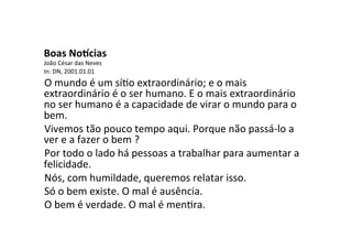 Boas	
  No'cias	
  
João	
  César	
  das	
  Neves	
  	
  
In:	
  DN,	
  2001.01.01	
  
O	
  mundo	
  é	
  um	
  síYo	
  extraordinário;	
  e	
  o	
  mais	
  
extraordinário	
  é	
  o	
  ser	
  humano.	
  E	
  o	
  mais	
  extraordinário	
  
no	
  ser	
  humano	
  é	
  a	
  capacidade	
  de	
  virar	
  o	
  mundo	
  para	
  o	
  
bem.	
  	
  
Vivemos	
  tão	
  pouco	
  tempo	
  aqui.	
  Porque	
  não	
  passá-­‐lo	
  a	
  
ver	
  e	
  a	
  fazer	
  o	
  bem	
  ?	
  	
  
Por	
  todo	
  o	
  lado	
  há	
  pessoas	
  a	
  trabalhar	
  para	
  aumentar	
  a	
  
felicidade.	
  	
  
Nós,	
  com	
  humildade,	
  queremos	
  relatar	
  isso.	
  	
  
Só	
  o	
  bem	
  existe.	
  O	
  mal	
  é	
  ausência.	
  	
  
O	
  bem	
  é	
  verdade.	
  O	
  mal	
  é	
  menYra.	
  
 