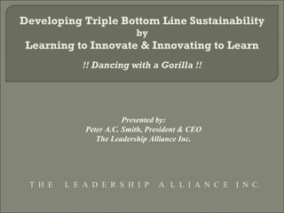 Developing Triple Bottom Line Sustainability
                           by
 Learning to Innovate & Innovating to Learn
             !! Dancing with a Gorilla !!




                        Presented by:
             Peter A.C. Smith, President & CEO
                The Leadership Alliance Inc.




 T H E   L E A D E R S H I P     A L L I A N C E   I N C.
 