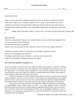 ATIVIDADES DE HISTÓRIA
Nome:_________________________________________________________________________n o___Ano____

1. Leia atentamente:
“Como o Homo erectus teria chegado, proveniente da Ásia ou da África, à América do Sul? Há
muito que se imagina que a entrada de espécies, entre as quais os dos ancestrais do homem
moderno, no continente americano tenha-se dado pelo estreito de Bering, local onde quase se
encontram Ásia e América do Norte e que, nos períodos de glaciação, une pelo gelo os dois continentes.”
FUNARI, Pedro Paulo Abreu; NOELLI, Francisco Silva. Pré-História do Brasil: São Paulo: Contexto, 200
2.
Agora responda:
a) Como os pesquisadores chegaram à conclusão de que o homem primitivo teria chegado às terras americanas pelo Estreito de Bering?
b) O que são os períodos de glaciação?
c) Qual a outra rota que pode ter sido usada pelo homem primitivo para chegar à América?
2. Realize uma pesquisa sobre os sambaquis que contemple os seguintes aspectos:
a) cinco sítios arqueológicos de sambaquis.
b) Vestígios encontrados nesses sambaquis e a data que foram descobertos.
c) Faça uma ilustração do sambaqui que você mais gostou.
Leia o texto para responder as questões 3 e 4.
“Uma nova análise do fóssil humano mais antigo do México está ajudando a confirmar a hipótese
de que os primeiros americanos eram mais parecidos com os aborígenes da Austrália do que com
os índios atuais. E, ao mesmo tempo, causando um racha entre os cientistas sobre a rota que
esses pioneiros usaram para migrar até a América. A pesquisadora Silvia Gonzáles, que estudou o
crânio mexicano, afirma que eles vieram da Austrália.
O fóssil em questão é um crânio conhecido como Mulher de Penión, desenterrado no deserto
da Baixa Califórnia. Com 12,7 mil anos, Pénion é estatisticamente contemporânea de outro fóssil
feminino ilustre: Luzia, de cerca de 12 mil anos, desenterrada numa gruta em Lagoa Santa (MG).
As datações fazem de ambas os esqueletos humanos mais antigos já descobertos nas Américas.
Examinando o crânio de Luzia e de outros esqueletos antigos de Lagoa Santa e da Colômbia,
o bioantropólogo mineiro Walter Neves, da USP, e seu colega argentino Hèctor Pucciarelli
descobriram que eles não tinham nada das feições mongoloides (asiáticas) dos índios americanos.
Eles se pareciam muito mais com populações da África, com os aborígines australianos e com os
melanésios, o que sugeria que o povoamento do continente americano foi um processo muito mais
complexo do que se imaginava.”
FOLHA DE S. PAULO, 14 set. 2004. Folha Ciência, p. A-14.

 