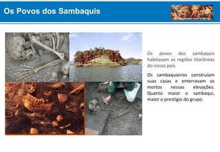 Os povos dos sambaquis
habitavam as regiões litorâneas
do nosso país.
Os sambaquieiros construíam
suas casas e enterravam os
mortos nessas elevações.
Quanto maior o sambaqui,
maior o prestígio do grupo.
Os Povos dos Sambaquis
 