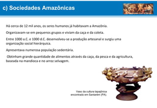 Há cerca de 12 mil anos, os seres humanos já habitavam a Amazônia.
Organizavam-se em pequenos grupos e viviam da caça e da coleta.
Entre 1000 a.C. e 1000 d.C. desenvolveu-se a produção artesanal e surgiu uma
organização social hierárquica.
Apresentava numerosa população sedentária.
Obtinham grande quantidade de alimentos através da caça, da pesca e da agricultura,
baseada na mandioca e no arroz selvagem.
Vaso da cultura tapajônica
encontrado em Santarém (PA).
c) Sociedades Amazônicas
 