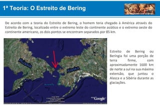 De acordo com a teoria do Estreito de Bering, o homem teria chegado à América através do
Estreito de Bering, localizado entre o extremo leste do continente asiático e o extremo oeste do
continente americano, os dois pontos se encontram separados por 85 km.
1ª Teoria: O Estreito de Bering
Estreito de Bering ou
Beríngia foi uma porção de
terra firme, com
aproximadamente 1600 km
de norte a sul na sua máxima
extensão, que juntou o
Alasca e a Sibéria durante as
glaciações.
 