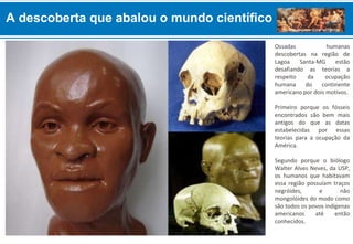 A descoberta que abalou o mundo científico
Ossadas humanas
descobertas na região de
Lagoa Santa-MG estão
desafiando as teorias a
respeito da ocupação
humana do continente
americano por dois motivos.
Primeiro porque os fósseis
encontrados são bem mais
antigos do que as datas
estabelecidas por essas
teorias para a ocupação da
América.
Segundo porque o biólogo
Walter Alves Neves, da USP,
os humanos que habitavam
essa região possuíam traços
negróides, e não
mongolóides do modo como
são todos os povos indígenas
americanos até então
conhecidos.
 