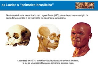 O crânio de Luzia, encontrado em Lagoa Santa (MG), é um importante vestígio de
como teria ocorrido o povoamento do continente americano.
Localizado em 1975, o crânio de Luzia passou por diversas análises,
e fez-se uma reconstituição de como teria sido seu rosto.
a) Luzia: a “primeira brasileira”
 