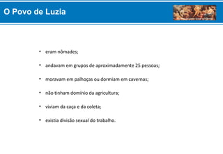 • eram nômades;
• andavam em grupos de aproximadamente 25 pessoas;
• moravam em palhoças ou dormiam em cavernas;
• não tinham domínio da agricultura;
• viviam da caça e da coleta;
• existia divisão sexual do trabalho.
O Povo de Luzia
 