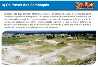 b) Os Povos dos Sambaquis
Sambaqui (do tupi tambakï; literalmente"monte de conchas"), também conhecidos como
concheiros, casqueiros, berbigueiros, são depósitos construídos pelo homem constituídos por
materiais orgânicos, calcários e que, empilhados ao longo do tempo vem sofrendo a ação de
intempérie; acabaram por sofrer umafossilização química, já que a chuva deforma as
estruturas dos moluscos e dos ossos enterrados, difundindo o cálcio em toda a estrutura e
petrificando os detritos e ossadas porventura ali existentes.
 