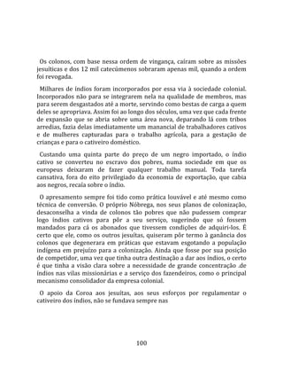    
  
  Os  colonos,  com  base  nessa  ordem  de  vingança,  caíram  sobre  as  missões 
jesuíticas e dos 12 mil catecúmenos sobraram apenas mil, quando a ordem 
foi revogada.  
  Milhares  de  índios  foram  incorporados  por  essa  via  à  sociedade  colonial. 
Incorporados  não  para  se  integrarem  nela  na  qualidade  de  membros,  mas 
para serem desgastados até a morte, servindo como bestas de carga a quem 
deles se apropriava. Assim foi ao longo dos séculos, uma vez que cada frente 
de  expansão  que  se  abria  sobre  uma  área  nova,  deparando  lá  com  tribos 
arredias, fazia delas imediatamente um manancial de trabalhadores cativos 
e  de  mulheres  capturadas  para  o  trabalho  agrícola,  para  a  gestação  de 
crianças e para o cativeiro doméstico.  
  Custando  uma  quinta  parte  do  preço  de  um  negro  importado,  o  índio 
cativo  se  converteu  no  escravo  dos  pobres,  numa  sociedade  em  que  os 
europeus  deixaram  de  fazer  qualquer  trabalho  manual.  Toda  tarefa 
cansativa,  fora  do  eito  privilegiado  da  economia  de  exportação,  que  cabia 
aos negros, recaía sobre o índio.  
  O apresamento sempre foi tido como prática louvável e até mesmo como 
técnica  de  conversão.  O  próprio  Nóbrega,  nos  seus  planos  de  colonização, 
desaconselha  a  vinda  de  colonos  tão  pobres  que  não  pudessem  comprar 
logo  índios  cativos  para  pôr  a  seu  serviço,  sugerindo  que  só  fossem 
mandados  para  cá  os  abonados  que  tivessem  condições  de  adquiri‐los.  É 
certo que ele, como os outros jesuítas, quiseram pôr termo à ganância dos 
colonos  que  degenerara  em  práticas  que  estavam  esgotando  a  população 
indígena  em  prejuízo  para  a  colonização.  Ainda  que  fosse  por  sua  posição 
de competidor, uma vez que tinha outra destinação a dar aos índios, o certo 
é  que  tinha  a  visão  clara  sobre  a  necessidade  de  grande  concentração  .de 
índios nas vilas missionárias e a serviço dos fazendeiros, como o principal 
mecanismo consolidador da empresa colonial.  
  O  apoio  da  Coroa  aos  jesuítas,  aos  seus  esforços  por  regulamentar  o 
cativeiro dos índios, não se fundava sempre nas 




                                        100 
 
