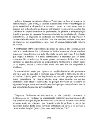    
  
  razões religiosas e morais que alegava. Tinha base, de fato, no interesse da 
administração.  Com  efeito,  as  aldeias  missionárias  eram  concentrações  de 
gente  recrutável  e  disponível  a  qualquer  tempo,  a  custo  nulo  para  as 
guerras aos índios hostis, ao invasor estrangeiro e aos negros alçados. Era 
também uma importante fonte de provimento de gêneros a uma população 
famélica,  porque  se  ocupava  fundamentalmente  da  produção  de  gêneros 
alimentícios.  Os  engenhos  só  cuidavam  das  mercadorias  de  exportação.  A 
concentração  de  índios  nas  missões  coincidiu  também,  muitas  vezes,  com 
os interesses dos escravizadores que, num só ataque, faziam farta colheita 
de cativos.  
  A contradição entre os propósitos políticos da Coroa e dos jesuítas, de um 
lado,  e  o  imediatismo  dos  traficantes  de  índios,  do  outro,  não  se  resolveu 
nunca  por  uma  decisão  real  pela  liberdade  ou  pelo  cativeiro.  A  legislação 
que  regula  a  matéria  é  a  mais  contraditória  e  hipócrita  que  se  possa 
encontrar. Decreta dezenas de vezes guerra justa contra índios tidos como 
culpados  de  grandes  agravos  ou  simplesmente  hostis  para,  a  seguir,  coibi‐
las  e,  depois,  tornar  a  autorizá‐las,  num  ciclo  sem  fim  de  iniqüidade  e 
falsidade.  
  Os atos administrativos que regiam a escravidão dos índios são igualmente 
um  vai‐e‐vem  de  engodos  e  chicanas  que,  proibindo  o  cativeiro,  de  fato  o 
instituíam.  O  índio  podia  ser  legalmente  escravizado  porque  aprisionado 
numa  guerrajusta;  ou  porque  obtido  num  justo  resgate;  ou  porque 
capturado  num  ataque  autorizado;  ou  porque  libertado  do  cativeiro  de 
alguma tribo que ameaçava comê‐lo; ou ainda porque compunha um lote de 
que se pagara o Tquinto ao governo local.  
  
  "Chegaram  finalmente  os  missionários  e,  não  podendo  contrastar  o 
sentimento  geral  [em  favor  da  escravização  indígena],  pactuaram  com  ele. 
Por uma dessas capitulações de consciência, em que os jesuítas são exímios, 
acharam  meio  de  entender  que  "quanto  mais  larga  fosse  a  porta  dos 
cativeiros  lícitos,  tanto  mais  escravos  entrariam  na  Igreja  e  se  poriam  a 
caminho da salvação" (Vieira, Resposta aos Capítulos, 25)."  



                                        101 
 