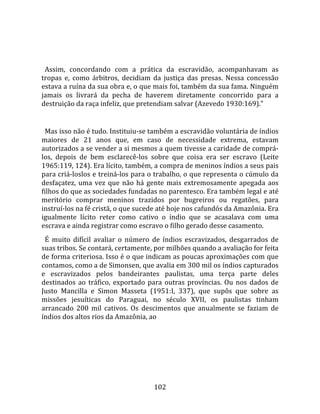    
  
  Assim,  concordando  com  a  prática  da  escravidão,  acompanhavam  as 
tropas  e,  como  árbitros,  decidiam  da  justiça  das  presas.  Nessa  concessão 
estava a ruína da sua obra e, o que mais foi, também da sua fama. Ninguém 
jamais  os  livrará  da  pecha  de  haverem  diretamente  concorrido  para  a 
destruição da raça infeliz, que pretendiam salvar (Azevedo 1930:169)."  
  
  Mas isso não é tudo. Instituiu‐se também a escravidão voluntária de índios 
maiores  de  21  anos  que,  em  caso  de  necessidade  extrema,  estavam 
autorizados a se vender a si mesmos a quem tivesse a caridade de comprá‐
los,  depois  de  bem  esclarecê‐los  sobre  que  coisa  era  ser  escravo  (Leite 
1965:119, 124). Era lícito, também, a compra de meninos índios a seus pais 
para criá‐loslos e treiná‐los para o trabalho, o que representa o cúmulo da 
desfaçatez,  uma  vez  que  não  há  gente  mais  extremosamente  apegada  aos 
filhos do que as sociedades fundadas no parentesco. Era também legal e até 
meritório  comprar  meninos  trazidos  por  bugreiros  ou  regatões,  para 
instruí‐los na fé cristã, o que sucede até hoje nos cafundós da Amazônia. Era 
igualmente  lícito  reter  como  cativo  o  índio  que  se  acasalava  com  uma 
escrava e ainda registrar como escravo o filho gerado desse casamento.  
  É  muito  difícil  avaliar  o  número  de  índios  escravizados,  desgarrados  de 
suas tribos. Se contará, certamente, por milhões quando a avaliação for feita 
de forma criteriosa. Isso é o que indicam as poucas aproximações com que 
contamos, como a de Simonsen, que avalia em 300 mil os índios capturados 
e  escravizados  pelos  bandeirantes  paulistas,  uma  terça  parte  deles 
destinados  ao  tráfico,  exportado  para  outras  províncias.  Ou  nos  dados  de 
Justo  Mancilla  e  Simon  Masseta  (1951:I,  337),  que  supôs  que  sobre  as 
missões  jesuíticas  do  Paraguai,  no  século  XVII,  os  paulistas  tinham 
arrancado  200  mil  cativos.  Os  descimentos  que  anualmente  se  faziam  de 
índios dos altos rios da Amazônia, ao  




                                       102 
 