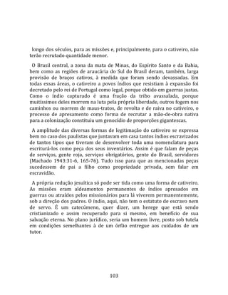   
  
  longo dos séculos, para as missões e, principalmente, para o cativeiro, não 
terão recrutado quantidade menor.  
  O  Brasil  central,  a  zona  da  mata  de  Minas,  do  Espírito  Santo  e  da  Bahia, 
bem  como  as  regiões  de  araucária  do  Sul  do  Brasil  deram,  também,  larga 
provisão  de  braços  cativos,  à  medida  que  foram  sendo  devassadas.  Em 
todas  essas  áreas,  o  cativeiro  a  povos  índios  que  resistiam  à  expansão  foi 
decretado pelo rei de Portugal como legal, porque obtido em guerras justas. 
Como  o  índio  capturado  é  uma  fração  da  tribo  avassalada,  porque 
muitíssimos deles morrem na luta pela própria liberdade, outros fogem nos 
caminhos  ou  morrem  de  maus‐tratos,  de  revolta  e  de  raiva  no  cativeiro,  o 
processo  de  apresamento  como  forma  de  recrutar  a  mão‐de‐obra  nativa 
para a colonização constituiu um genocídio de proporções gigantescas.  
  A  amplitude  das  diversas  formas  de  legitimação  do  cativeiro  se  expressa 
bem no caso dos paulistas que juntavam em casa tantos índios escravizados 
de  tantos  tipos  que  tiveram  de  desenvolver  toda  uma  nomenclatura  para 
escriturá‐los  como  peça  dos  seus  inventários.  Assim  é  que  falam  de  peças 
de  serviços,  gente  roja,  serviços  obrigatórios,  gente  do  Brasil,  servidores 
(Machado  1943:31‐6,  165‐76).  Tudo  isso  para  que  as  mencionadas  peças 
sucedessem  de  pai  a  filho  como  propriedade  privada,  sem  falar  em 
escravidão.  
  A própria redução jesuítica só pode ser tida como uma forma de cativeiro. 
As  missões  eram  aldeamentos  permanentes  de  índios  apresados  em 
guerras ou atraídos pelos missionários para lá viverem permanentemente, 
sob a direção dos padres. O índio, aqui, não tem o estatuto de escravo nem 
de  servo.  É  um  catecúmeno,  quer  dizer,  um  herege  que  está  sendo 
cristianizado  e  assim  recuperado  para  si  mesmo,  em  benefício  de  sua 
salvação eterna. No plano jurídico, seria um homem livre, posto sob tutela 
em  condições  semelhantes  à  de  um  órfão  entregue  aos  cuidados  de  um 
tutor.  
  




                                         103 
 