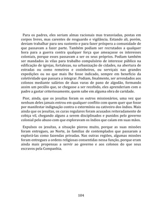   
  
  Para  os  padres,  eles  seriam  almas  racionais  mas  transviadas,  postas  em 
corpos  livres,  mas  carentes  de  resguardo  e  vigilância.  Estando  ali,  porém, 
deviam trabalhar para seu sustento e para fazer próspera a comunidade de 
que  passavam  a  fazer  parte.  Também  podiam  ser  recrutados  a  qualquer 
hora  para  a  guerra  contra  qualquer  força  que  ameaçasse  os  interesses 
coloniais,  porque  esses  passavam  a  ser  os  seus  próprios.  Podiam  também 
ser  mandados  às  vilas  para  trabalho  compulsório  de  interesse  público  na 
edificação de igrejas, fortalezas, na urbanização de cidades, na abertura de 
estradas  ou  como  remeiros  e  cozinheiros,  ou  serviçais  nas  grandes 
expedições  ou  no  que  mais  lhe  fosse  indicado,  sempre  em  benefício  da 
coletividade que passara a integrar. Podiam, fmalmente, ser arrendados aos 
colonos  mediante  salários  de  duas  varas  de  pano  de  algodão,  formando 
assim um pecúlio que, se chegasse a ser recebido, eles aprenderiam com o 
padre a gastar criteriosamente, quem sabe em alguma obra de caridade.  
  Pior,  ainda,  que  os  jesuítas  foram  os  outros  missionários,  uma  vez  que 
nenhum deles jamais entrou em qualquer conflito com quem quer que fosse 
por manifestar indignação contra o extermínio ou cativeiro dos índios. Mais 
ainda que os jesuítas, os curas regulares foram acusados reiteradamente de 
cobiça  vil,  chegando  alguns  a  serem  disciplinados  e  punidos  pelo  governo 
colonial pelo abuso com que exploravam os índios que caíam em suas mãos.  
  Expulsos  os  jesuítas,  a  situação  piorou  muito,  porque  as  suas  missões 
foram  entregues,  ao  Norte,  às  familias  de  contemplados  que  passaram  a 
explorá‐las  como  fazendas  privadas.  Nas  outras  regiões,  algumas  missões 
foram entregues a ordens religiosas consentidas nessa função, porque eram 
ainda  mais  propensas  a  servir  ao  governo  e  aos  colonos  do  que  seus 
escravos pela Companhia.  
  




                                        104 
 