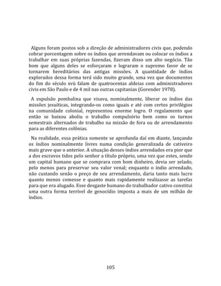    
  
  Alguns foram postos sob a direção de administradores civis que, podendo 
cobrar porcentagem sobre os índios que arrendavam ou colocar os índios a 
trabalhar  em  suas  próprias  fazendas,  fizeram  disso  um  alto  negócio.  Tão 
bom  que  alguns  deles  se  esforçaram  e  lograram  o  supremo  favor  de  se 
tornarem  hereditários  das  antigas  missões.  A  quantidade  de  índios 
explorados  dessa  forma  terá  sido  muito  grande,  uma  vez  que  documentos 
do  fim  do  século  xvü  falam  de  quatrocentas  aldeias  com  administradores 
civis em São Paulo e de 4 mil nas outras capitanias (Gorender 1978).  
  A  expulsão  pombalina  que  visava,  nominalmente,  liberar  os  índios  das 
missões  jesuíticas,  integrando‐os  como  iguais  e  até  com  certos  privilégios 
na  comunidade  colonial,  representou  enorme  logro.  O  regulamento  que 
então  se  baixou  aboliu  o  trabalho  compulsório  bem  como  os  turnos 
semestrais  alternados  de  trabalho  na  missão  de  fora  ou  de  arrendamento 
para as diferentes colônias.  
  Na  realidade,  essa  prática  somente  se  aprofunda  daí  em  diante,  lançando 
os  índios  nominalmente  livres  numa  condição  generalizada  de  cativeiro 
mais grave que o anterior. A situação desses índios arrendados era pior que 
a dos escravos tidos pelo senhor a título próprio, uma vez que estes, sendo 
um  capital  humano  que  se  comprara  com  bom  dinheiro,  devia  ser  zelado, 
pelo  menos  para  preservar  seu  valor  venal;  enquanto  o  índio  arrendado, 
não  custando  senão  o  preço  de  seu  arrendamento,  daria  tanto  mais  lucro 
quanto  menos  comesse  e  quanto  mais  rapidamente  realizasse  as  tarefas 
para que era alugado. Esse desgaste humano do trabalhador cativo constitui 
uma  outra  forma  terrível  de  genocídio  imposta  a  mais  de  um  milhão  de 
índios.  
  




                                       105 
 