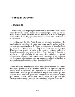    
  

  2 MOINHOS DE GASTAR GENTE  
  

  OS BRASILÍNDIOS  
  
  A expansão do domínio português terra adentro, na constituição do Brasil, 
é obra dos brasilíndios ou mamelucos. Gerados por pais brancos, a maioria 
deles  lusitanos,  sobre  mulheres  índias,  dilataram  o  domínio  português 
exorbitando  a  dação  de  papel  das  Tordesilhas,  excedendo  a  tudo  que  se 
podia esperar.  
  Os  portugueses  de  São  Paulo  foram  os  principais  gestadores  dos 
brasilíndios  ou  mamelucos.  O  motor  que  movia  aqueles  velhos  paulistas 
era, essencialmente, a pobreza da feitoria paulistana, mera vilazinha alçada 
no  planalto,  a  quatro  dias  de  viagem  do  mar,  que  se  alcançava 
dificultosamente  através  da  selva  e  de  águas  tormentosas,  subindo  e 
descendo escarpadas morrarias. No dizer de Sérgio Buarque de Holanda, os 
impelia  a      "[...]  exigência  de  um  triste  viver  cotidiano  e  caseiro: 
teimosamente pelejaram contra a pobreza, e para repará‐la não hesitaram 
em  deslocar‐se  sobre  espaços  cada  vez  maiores,  desafiando  as  insídias  de 
um mundo ignorado e talvez inimigo (Holanda 1986:26)."  
  
  O  que  buscavam  no  fundo  dos  matos  a  distâncias  abismais  era  a  única 
mercadoria  que  estava  a  seu  alcance:  índios  para  uso  próprio  e  para  a 
venda;  índios  inumeráveis,  que  suprissem  as  suas  necessidades  e  se 
renovassem  à  medida  que  fossem  sendo  desgastados;  índios  que  lhes 
abrissem  roças,  caçassem,  pescassem,  cozinhassem,  produzissem  tudo  o 
que  comiam,  usavam  ou  vendiam;  índios,  peças  de  carga,  que  lhes 
carregassem toda a carga, ao longo dos mais longos e ásperos caminhos.  
  




                                       106 
 