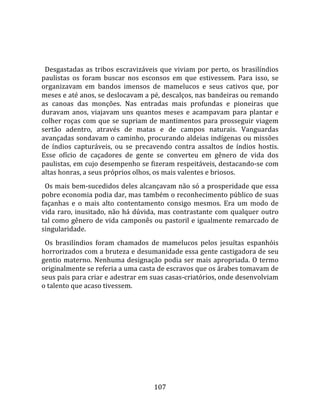   
  
  Desgastadas  as  tribos  escravizáveis  que  viviam  por  perto,  os  brasilíndios 
paulistas  os  foram  buscar  nos  esconsos  em  que  estivessem.  Para  isso,  se 
organizavam  em  bandos  imensos  de  mamelucos  e  seus  cativos  que,  por 
meses e até anos, se deslocavam a pé, descalços, nas bandeiras ou remando 
as  canoas  das  monções.  Nas  entradas  mais  profundas  e  pioneiras  que 
duravam  anos,  viajavam  uns  quantos  meses  e  acampavam  para  plantar  e 
colher  roças com que se supriam de mantimentos para prosseguir viagem 
sertão  adentro,  através  de  matas  e  de  campos  naturais.  Vanguardas 
avançadas sondavam o caminho, procurando aldeias indígenas ou missões 
de  índios  capturáveis,  ou  se  precavendo  contra  assaltos  de  índios  hostis. 
Esse  ofício  de  caçadores  de  gente  se  converteu  em  gênero  de  vida  dos 
paulistas, em cujo desempenho se fizeram respeitáveis, destacando‐se com 
altas honras, a seus próprios olhos, os mais valentes e briosos.  
  Os mais bem‐sucedidos deles alcançavam não só a prosperidade que essa 
pobre economia podia dar, mas também o reconhecimento público de suas 
façanhas  e  o  mais  alto  contentamento  consigo  mesmos.  Era  um  modo  de 
vida  raro,  inusitado,  não  há  dúvida,  mas  contrastante  com  qualquer  outro 
tal como gênero de vida camponês ou pastoril e igualmente remarcado de 
singularidade.  
  Os  brasilíndios  foram  chamados  de  mamelucos  pelos  jesuítas  espanhóis 
horrorizados com a bruteza e desumanidade essa gente castigadora de seu 
gentio  materno.  Nenhuma  designação  podia  ser  mais  apropriada.  O  termo 
originalmente se referia a uma casta de escravos que os árabes tomavam de 
seus pais para criar e adestrar em suas casas‐criatórios, onde desenvolviam 
o talento que acaso tivessem.  
  




                                        107 
 