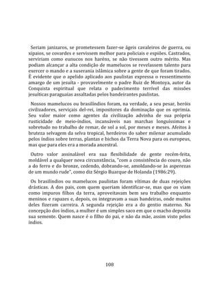    
  
  Seriam  janizaros,  se  prometessem  fazer‐se  ágeis  cavaleiros  de  guerra,  ou 
xipaios, se covardes e servissem melhor para policiais e espiões. Castrados, 
serviriam  como  eunucos  nos  haréns,  se  não  tivessem  outro  mérito.  Mas 
podiam alcançar a alta condição de mamelucos se revelassem talento para 
exercer o mando e a suserania islâmica sobre a gente de que foram tirados. 
É  evidente  que  o  apelido  aplicado  aos  paulistas  expressa  o  ressentimento 
amargo de um jesuíta ‐ provavelmente o padre Ruiz de Montoya, autor da 
Conquista  espiritual  que  relata  o  padecimento  terrível  das  missões 
jesuíticas paraguaias assaltadas pelos bandeirantes paulistas.  
  Nossos mamelucos ou brasilíndios foram, na verdade, a seu pesar, heróis 
civilizadores,  serviçais  del‐rei,  impositores  da  dominação  que  os  oprimia. 
Seu  valor  maior  como  agentes  da  civilização  advinha  de  sua  própria 
rusticidade  de  meio‐índios,  incansáveis  nas  marchas  longuíssimas  e 
sobretudo no trabalho de remar, de sol a sol, por meses e meses. Afeitos à 
bruteza selvagem da selva tropical, herdeiros do saber milenar acumulado 
pelos índios sobre terras, plantas e bichos da Terra Nova para os europeus, 
mas que para eles era a morada ancestral.  
  Outro  valor  assinalável  era  sua  flexibilidade  de  gente  recém‐feita, 
moldável a qualquer nova circunstância, "com a consistência do couro, não 
a  do  ferro  e  do  bronze,  cedendo,  dobrando‐se,  amoldando‐se  às  asperezas 
de um mundo rude", como diz Sérgio Buarque de Holanda (1986:29).  
  Os  brasilíndios  ou  mamelucos  paulistas  foram  vítimas  de  duas  rejeições 
drásticas.  A  dos  pais,  com  quem  queriam  identificar‐se,  mas  que  os  viam 
como  impuros  filhos  da  terra,  aproveitavam  bem  seu  trabalho  enquanto 
meninos e rapazes e, depois, os integravam a suas bandeiras, onde muitos 
deles  fizeram  carreira.  A  segunda  rejeição  era  a  do  gentio  materno.  Na 
concepção dos índios, a mulher é um simples saco em que o macho deposita 
sua semente. Quem nasce é o filho do pai, e não da mãe, assim visto pelos 
índios.  
  




                                       108 
 