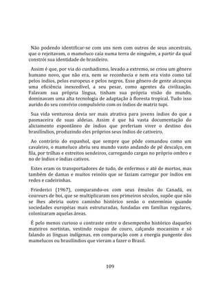    
  
  Não  podendo  identificar‐se  com  uns  nem  com  outros  de  seus  ancestrais, 
que o rejeitavam, o mameluco caía numa terra de ninguém, a partir da qual 
constrói sua identidade de brasileiro.  
  Assim é que, por via do cunhadismo, levado a extremo, se criou um gênero 
humano  novo,  que  não  era,  nem  se  reconhecia  e  nem  era  visto  como  tal 
pelos índios, pelos europeus e pelos negros. Esse gênero de gente alcançou 
uma  eficiência  inexcedível,  a  seu  pesar,  como  agentes  da  civilização. 
Falavam  sua  própria  língua,  tinham  sua  própria  visão  do  mundo, 
dominavam uma alta tecnologia de adaptação à floresta tropical. Tudo isso 
aurido do seu convívio compulsório com os índios de matriz tupi.  
  Sua  vida  venturosa  devia  ser  mais  atrativa  para  jovens  índios  do  que  a 
pasmaceira  de  suas  aldeias.  Assim  é  que  há  vasta  documentação  do 
aliciamento  espontâneo  de  índios  que  preferiam  viver  o  destino  dos 
brasilíndios, produzindo eles próprios seus índios de cativeiro.  
  Ao  contrário  do  espanhol,  que  sempre  que  pôde  comandou  como  um 
cavaleiro, o mameluco abriu seu mundo vasto andando de pé descalço, em 
fila, por trilhas e estreitos sendeiros, carregando cargas no próprio ombro e 
no de índios e índias cativos.  
  Estes eram os transportadores de tudo, de enfermos e até de mortos, mas 
também  de  damas  e  muitos  reinóis  que  se  faziam  carregar  por  índios  em 
redes e cadeirinhas.  
  Friederici  (1967),  comparando‐os  com  seus  êmulos  do  Canadá,  os 
coureurs de boi, que se multiplicaram nos primeiros séculos, supõe que não 
se  lhes  abriria  outro  caminho  histórico  senão  o  extermínio  quando 
sociedades  européias  mais  estruturadas,  fundadas  em  famílias  regulares, 
colonizaram aquelas áreas.  
  É pelo menos curioso o contraste entre o desempenho histórico daqueles 
mateiros  nortistas,  vestindo  roupas  de  couro,  calçando  mocassins  e  só 
falando  as  línguas  indígenas,  em  comparação  com  a  energia  pungente  dos 
mamelucos ou brasilíndios que vieram a fazer o Brasil.  
 


                                        109 
 