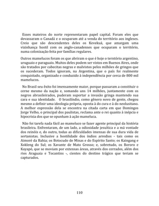    
  
  Esses  mateiros  do  norte  representaram  papel  capital.  Foram  eles  que 
devassaram o Canadá e o ocuparam até a venda do território aos ingleses. 
Creio  que  são  descendentes  deles  os  Kevekuá,  que  amargam  uma 
vizinhança  hostil  com  os  anglo‐canadenses  que  ocuparam  o  território, 
numa colonização feita por famílias regulares.  
Outros mamelucos foram os que abriram o que é hoje o terntório argentino, 
uruguaio e paraguaio. Muitos deles podem ser vistos em Buenos Aires, onde 
são tratados por cabecitas negras e malvistos pelos milhões de gringos que 
os  sucederam.  Todos  ignoram,  na  Argentina,  que  o  país  foi  realmente 
conquistado, organizado e conduzido à independência por cerca de 800 mil 
mamelucos.  
  No Brasil seu êxito foi imensamente maior, porque passaram a constituir o 
cerne  mesmo  da  nação  e,  somando  uns  14  milhões,  juntamente  com  os 
negros  abrasileirados,  puderam  suportar  a  invasão  gringa  mantendo  sua 
cara  e  sua  identidade.      O  brasilíndio,  como  gênero  novo  de  gente,  chegou 
mesmo a definir uma ideologia própria, oposta à do cura e à do neolusitano. 
A  melhor  expressão  dela  se  encontra  na  citada  carta  em  que  Domingos 
Jorge Velho, o principal dos paulistas, reclama ante o rei quanto à inépcia e 
hipocrisia dos que se opunham à ação mameluca.  
  Não foi tarefa nada fácil ao mameluco se fazer agente principal da história 
brasileira. Enfrentaram, de um lado, a odiosidade jesuítica e a má vontade 
dos  reinóis  e,  do  outro,  todas  as  dificuldades  imensas  de  sua  dura  vida  de 
sertanistas.  Inclusive  a  hostilidade  dos  índios  arredios  ‐  tais  como  os 
Aimoré da Bahia; os Botocudo de Minas e do Espírito Santo; os Kaingang e 
Xokleng  do  Sul;  os  Xavante  de  Mato  Grosso;  e,  sobretudo,  os  Bororo  e 
Kayapó, que se moviam por extensas áreas, através dos cerrados, além dos 
rios  Araguaia  e  Tocantins  ‐,  cientes  do  destino  trágico  que  teriam  se 
capturados.  
  




                                         110 
 