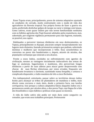    
  
  Esses Tapuia eram, principalmente, povos de sistema adaptativo ajustado 
às  condições  do  cerrado,  muito  contrastante  com  o  modo  de  vida  dos 
agricultores  da  floresta  tropical.  Sua  própria  forma  de  fazer  a  guerra  era 
outra, preferindo desfechar golpes de tacape ou varar o inimigo com lanças. 
Como  cativos,  eram  quase  inúteis  por  não  terem  familiaridade  nenhuma 
com os hábitos agrícolas dos Tupi‐Guarani adotados pelos mamelucos, mas, 
sobretudo, por exigirem vigilância permanente para não fugirem, matando, 
se possível, seu captor.  
  Habituados  a  percorrer  imensas  distâncias  em  seus  deslocamentos,  os 
Tapuia, principalmente os Kayapó, atacavam sempre inesperadamente nos 
lugares mais distantes, fazendo prisioneiros sempre que podiam, sobretudo 
meninas  e  mulheres  que  incorporavam  à  tribo.  Essa  característica  os 
converteu  no  pavor  dos  bandeirantes  e,  depois,  através  de  séculos,  das 
populações sertanejas que estavam a seu alcance.  
  Frente  a  esses  índios,  escolados  no  enfrentamento  com  agentes  da 
civilização,  mesmo  as  vantagens  inicialmente  indiscutíveis  das  armas  de 
fogo  se  anularam.  Sagacíssimos  e  manhosos,  eles  percorriam  longas 
distâncias  a  partir  de  suas  aldeias  para  atacar  gente  desprevenida  com 
chuvas    de    suas  flechas  silenciosas,  por  vezes  ervadas.  Enquanto  um 
bandeirante  levantava  o  clavinote,  sustentado  numa  forquilha,  e  armava  o 
complicado disparador, o índio mandava de três a cinco flechadas.  
  Era  indispensável,  entretanto,  passar  sobre  os  territórios  desses  índios 
hostis  para  alcançar  as  tribos  de  plantadores  de  mandioca  e  milho,  mais 
dóceis  como  escravos  e  mais  úteis,  desde  a  primeira  hora,  nas  tarefas 
corriqueiras. Isso porque a cultura adaptativa básica daqueles índios era e 
permaneceu sendo, por séculos afora, a dos povos Tupi, cuja língua foi a fala 
dos brasilíndios e cujos hábitos e práticas eram quase os mesmos.  
  A  vida  do  índio  cativo  não  podia  ser  mais  dura  como  cargueiro  ou 
remador, que eram seus trabalhos principais. Pertencente  




                                        111 
 