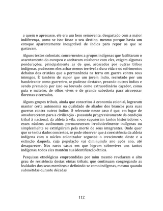    
  
  a quem o apresasse, ele era um bem semovente, desgastado com a maior 
indiferença,  como  se  isso  fosse  o  seu  destino,  mesmo  porque  havia  um 
estoque  aparentemente  inesgotável  de  índios  para  repor  os  que  se 
gastavam.  
  Alguns textos coloniais, concernentes a grupos indígenas que facilitaram o 
assentamento do europeu e aceitaram colaborar com eles, exigem algumas 
ponderações,  principalmente  as  de  que,  acossados  por  outras  tribos 
indígenas, pudessem eles achar menos terrível a dura vida e os sofrimentos 
debaixo  dos  cristãos  que  a  permanência  na  terra  em  guerra  contra  seus 
inimigos.  É  também  de  supor  que  um  jovem  índio,  recrutado  por  um 
bandeirante como guerreiro, se pudesse destacar, preando outros índios e 
sendo  premiado  por  isso  ou  louvado  como  extraordinário  caçador,  como 
guia  e  mateiro,  de  olhos  vivos  e  de  grande  sabedoria  para  atravessar 
florestas e cerrados.  
  Alguns grupos tribais, ainda que conscritos à economia colonial, lograram 
manter  certa  autonomia  na  qualidade  de  aliados  dos  brancos  para  suas 
guerras  contra  outros  índios.  O  relevante  nesse  caso  é  que,  em  lugar  de 
amadurecerem para a civilização ‐ passando progressivamente da condição 
tribal  à  nacional,  da  aldeia  à  vila,  como  supuseram  tantos  historiadores  ‐, 
esses  núcleos  autônomos  permaneceram  irredutivelmente  indígenas  ou 
simplesmente  se  extirìgüiram  pela  morte  de  seus  integrantes.  Onde  quer 
que se tenha dados concretos, se pode observar que à coexistência da aldeia 
indígena  com  o  núcleo  colonizador  segue‐se  o  crescimento  deste  e  a 
extinção  daquela,  cuja  população  vai  diminuindo  ano  após  ano,  até 
desaparecer.  Nos  raros  casos  em  que  logram  sobreviver  uns  tantos 
indígenas, todos eles mantêm sua identificação étnica.  
  Pesquisas  etnológicas  empreendidas  por  mim  mesmo  revelaram  o  alto 
grau  de  resistência  destas  etnias  tribais,  que  continuam  congregando  as 
lealdades dos seus membros e definindo‐se como indígenas, mesmo quando 
submetidas durante décadas  




                                        112 
 