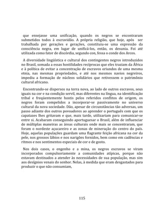   
  
  que  ensejasse  uma  unificação,  quando  os  negros  se  encontraram 
submetidos  todos  à  escravidão.  A  própria  religião,  que  hoje,  após    ser 
trabalhada  por  gerações  e  gerações,  constituiu‐se  uma  expressão  da 
consciência  negra,  em  lugar  de  unificá‐los,  então,  os  desunia.  Foi  até 
utilizada como fator de discórdia, segundo con, fessa o conde dos Arcos.  
  A  diversidade  lingüística  e  cultural  dos  contingentes  negros  introduzidos 
no Brasil, somada a essas hostilidades recíprocas que eles traziam da África 
e  à  política  de  evitar  a  concentração  de  escravos  oriundos  de  uma  mesma 
etnia,  nas  mesmas  propriedades,  e  até  nos  mesmos  navios  negreiros, 
impediu  a  formação  de  núcleos  solidários  que  retivessem  o  patrimônio 
cultural africano.  
  Encontrando‐se dispersos na terra nova, ao lado de outros escravos, seus 
iguais na cor e na condição servil, mas diferentes na língua, na identificação 
tribal  e  freqüentemente  hostis  pelos  referidos  conflitos  de  origem,  os 
negros  foram  compelidos  a  incorporar‐se  passivamente  no  universo 
cultural da nova sociedade. Dão, apesar de circunstâncias tão adversas, um 
passo adiante dos outros povoadores ao aprender o português com que os 
capatazes  lhes  gritavam  e  que,  mais  tarde,  utilizariam  para  comunicar‐se 
entre si. Acabaram conseguindo aportuguesar o Brasil, além de influenciar 
de  múltiplas  maneiras  as  áreas  culturais  onde  mais  se  concentraram,  que 
foram  o  nordeste  açucareiro  e  as  zonas  de  mineração  do  centro  do  país. 
Hoje, aquelas populações guardam uma flagrante feição africana na cor da 
pele, nos grossos lábios e nos narigões fornidos, bem como em cadências e 
ritmos e nos sentimentos especiais de cor e de gosto.  
  Nos  dois  casos,  o  engenho  e  a  mina,  os  negros  escravos  se  viram 
incorporados  compulsoriamente  a  comunidades  atípicas,  porque  não 
estavam  destinados  a  atender  às  necessidades  de  sua  população,  mas  sim 
aos desígnios venais do senhor. Nelas, à medida que eram desgastados para 
produzir o que não consumiam,  




                                       115 
 