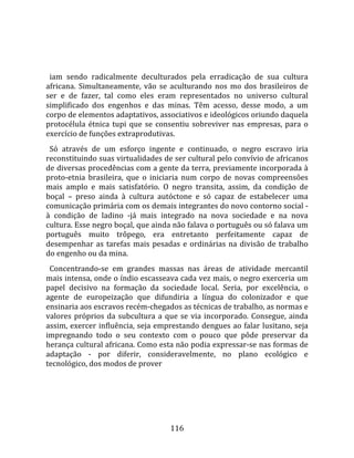    
  
  iam  sendo  radicalmente  deculturados  pela  erradicação  de  sua  cultura 
africana.  Simultaneamente,  vão  se  aculturando  nos  mo  dos  brasileiros  de 
ser  e  de  fazer,  tal  como  eles  eram  representados  no  universo  cultural 
simplificado  dos  engenhos  e  das  minas.  Têm  acesso,  desse  modo,  a  um 
corpo de elementos adaptativos, associativos e ideológicos oriundo daquela 
protocélula  étnica  tupi  que  se  consentiu  sobreviver  nas  empresas,  para  o 
exercício de funções extraprodutivas.  
  Só  através  de  um  esforço  ingente  e  continuado,  o  negro  escravo  iria 
reconstituindo suas virtualidades de ser cultural pelo convívio de africanos 
de diversas procedências com a gente da terra, previamente incorporada à 
proto‐etnia  brasileira,  que  o  iniciaria  num  corpo  de  novas  compreensões 
mais  amplo  e  mais  satisfatório.  O  negro  transita,  assim,  da  condição  de 
boçal  –  preso  ainda  à  cultura  autóctone  e  só  capaz  de  estabelecer  uma 
comunicação primária com os demais integrantes do novo contorno social ‐ 
à  condição  de  ladino  ‐já  mais  integrado  na  nova  sociedade  e  na  nova 
cultura. Esse negro boçal, que ainda não falava o português ou só falava um 
português  muito  trôpego,  era  entretanto  perfeitamente  capaz  de 
desempenhar  as  tarefas  mais  pesadas  e  ordinárias  na  divisão  de  trabalho 
do engenho ou da mina.  
  Concentrando‐se  em  grandes  massas  nas  áreas  de  atividade  mercantil 
mais intensa, onde o índio escasseava cada vez mais, o negro exerceria um 
papel  decisivo  na  formação  da  sociedade  local.  Seria,  por  excelência,  o 
agente  de  europeização  que  difundiria  a  língua  do  colonizador  e  que 
ensinaria aos escravos recém‐chegados as técnicas de trabalho, as normas e 
valores  próprios  da  subcultura  a  que  se  via  incorporado.  Consegue,  ainda 
assim, exercer influência, seja emprestando dengues ao falar lusitano, seja 
impregnando  todo  o  seu  contexto  com  o  pouco  que  pôde  preservar  da 
herança cultural africana. Como esta não podia expressar‐se nas formas de 
adaptação  ‐  por  diferir,  consideravelmente,  no  plano  ecológico  e 
tecnológico, dos modos de prover  




                                       116 
 