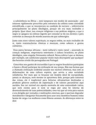    
  
  a  subsistência  na  África  ‐,  nem  tampouco  nos  modos  de  associação  ‐  por 
estarem  rigidamente  prescritos  pela  estrutura  da  colônia  como  sociedade 
estratificada,  a  que  se  incorporava  na  condição  de  escravo  ‐,  sobreviveria 
principalmente  no  plano  ideológico,  porque  ele  era  mais  recôndito  e 
próprio.  Quer  dizer,  nas  crenças  religiosas  e  nas  práticas  mágicas,  a  que  o 
negro se apegava no esforço ingente por consolar‐se do seu destino e para 
controlar as ameaças do mundo azaroso em que submergira.  
Junto com esses valores espirituais, os negros retêm, no mais recôndito de 
si,  .tanto  reminiscências  rítmicas  e  musicais,  como  saberes  e  gostos 
culinários.  
  Essa  parca  herança  africana  ‐  meio  cultural  e  meio  racial  ‐,  associada  às 
crenças  indígenas,  emprestaria  entretanto  à  cultura  brasileira,  no  plano 
ideológico, uma singular fisionomia cultural. Nessa esfera é que se destaca, 
por exemplo, um catolicismo popular muito mais discrepante que qualquer 
das heresias cristãs tão perseguidas em Portugal.  
  Conscritos nos guetos de escravidão é que os negros brasileiros participam 
e fazem o Brasil participar da civilização de seu tempo. Não nas formas que 
a chamada civilização ocidental assume nos núcleos cêntricos, mas com as 
deformações  de  uma  cultura  espúria,  que  servia  a  uma  sociedade 
subalterna.  Por  mais  que  se  forçasse  um  modelo  ideal  de  europeidade, 
jamais  se  alcançou,  nem  mesmo  se  aproximou  dele,  porque  pela  natureza 
das  coisas,  ele  é  inaplicável  para  feitorias  ultramarinas  destinadas  a 
produzir  gêneros  exóticos  de  exportação  e  de  valores  pecuniários  aqui 
auridos.  Seu  ser  normal  era  aquela  anomalia  de  uma  comunidade  cativa, 
que  nem  existia  para  si  nem  se  regia  por  uma  lei  interna  do 
desenvolvimento de suas potencialidades, uma vez que só vivia para outros 
e era dirigida por vontades e motivações externas, que o queriam degradar 
moralmente e desgastar fisicamente para usar seus membros homens como 
bestas de carga e as mulheres como fêmeas animais. As diferenças entre os 
dois  




                                         117 
 