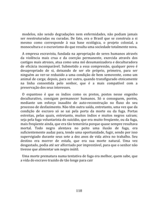   
  
  modelos,  não  sendo  degradações  nem  enfermidades,  não  podiam  jamais 
ser  reestruturadas  ou  curadas.  De  fato,  era  o  Brasil  que  se  construía  a  si 
mesmo  como  corresponde  à  sua  base  ecológica,  o  projeto  colonial,  a 
monocultura e o escravismo do que resulta uma sociedade totalmente nova.  
  A  empresa  escravista,  fundada  na  apropriação  de  seres  humanos  através 
da  violência  mais  crua  e  da  coerção  permanente,  exercida  através  dos 
castigos mais atrozes, atua como uma mó desumanizadora e deculturadora 
de  eficácia  incomparável.  Submetido  a  essa  compressão,  qualquer  povo  é 
desapropriado  de  si,  deixando  de  ser  ele  próprio,  primeiro,  para  ser 
ninguém ao ver‐se reduzido a uma condição de bem semovente, como um 
animal de carga; depois, para ser outro, quando transfigurado etnicamente 
na  linha  consentida  pelo  senhor,  que  é  a  mais  compatível  com  a 
preservação dos seus interesses.  
  O  espantoso  é  que  os  índios  como  os  pretos,  postos  nesse  engenho 
deculturativo,  consigam  permanecer  humanos.  Só  o  conseguem,  porém, 
mediante  um  esforço  inaudito  de  auto‐reconstrução  no  fluxo  do  seu 
processo de desfazimento. Não têm outra saída, entretanto, uma vez que da 
condição  de  escravo  só  se  sai  pela  porta  da  morte  ou  da  fuga.  Portas 
estreitas,  pelas  quais,  entretanto,  muitos  índios  e  muitos  negros  saíram; 
seja pela fuga voluntarista do suicídio, que era muito freqüente, ou da fuga, 
mais freqüente ainda, que era tão temerária porque quase sempre resultava 
mortal.  Todo  negro  alentava  no  peito  uma  ilusão  de  fuga,  era 
suficientemente audaz para, tendo uma oportunidade, fugir, sendo por isso 
supervigiado  durante  seus  sete  a  dez  anos  de  vida  ativa  no  trabalho.  Seu 
destino  era  morrer  de  estafa,  que  era  sua  morte  natural.  Uma  vez 
desgastado, podia até ser alforriado por imprestável, para que o senhor não 
tivesse que alimentar um negro inútil.  
  Uma morte prematura numa tentativa de fuga era melhor, quem sabe, que 
a vida do escravo trazido de tão longe para cair 




                                         118 
 