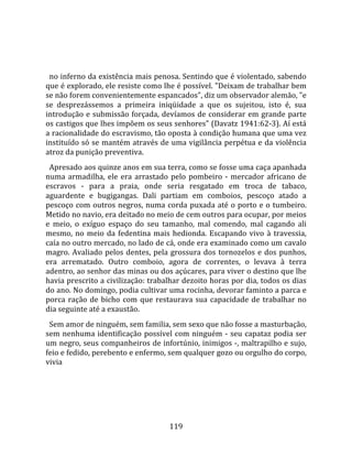    
  
  no inferno da existência mais penosa. Sentindo que é violentado, sabendo 
que é explorado, ele resiste como lhe é possível. "Deixam de trabalhar bem 
se não forem convenientemente espancados", diz um observador alemão, "e 
se  desprezássemos  a  primeira  iniqüidade  a  que  os  sujeitou,  isto  é,  sua 
introdução  e  submissão  forçada,  devíamos  de  considerar  em  grande  parte 
os castigos que lhes impõem os seus senhores" (Davatz 1941:62‐3). Aí está 
a racionalidade do escravismo, tão oposta à condição humana que uma vez 
instituído só se mantém através de uma vigilância perpétua e da violência 
atroz da punição preventiva.  
  Apresado aos quinze anos em sua terra, como se fosse uma caça apanhada 
numa  armadilha,  ele  era  arrastado  pelo  pombeiro  ‐  mercador  africano  de 
escravos  ‐  para  a  praia,  onde  seria  resgatado  em  troca  de  tabaco, 
aguardente  e  bugigangas.  Dali  partiam  em  comboios,  pescoço  atado  a 
pescoço  com  outros  negros,  numa  corda  puxada  até  o  porto  e  o  tumbeiro. 
Metido no navio, era deitado no meio de cem outros para ocupar, por meios 
e  meio,  o  exíguo  espaço  do  seu  tamanho,  mal  comendo,  mal  cagando  ali 
mesmo,  no  meio  da  fedentina  mais  hedionda.  Escapando  vivo  à  travessia, 
caía no outro mercado, no lado de cá, onde era examinado como um cavalo 
magro.  Avaliado  pelos  dentes,  pela  grossura  dos  tornozelos  e  dos  punhos, 
era  arrematado.  Outro  comboio,  agora  de  correntes,  o  levava  à  terra 
adentro, ao senhor das minas ou dos açúcares, para viver o destino que lhe 
havia prescrito a civilização: trabalhar dezoito horas por dia, todos os dias 
do ano. No domingo, podia cultivar uma rocinha, devorar faminto a parca e 
porca  ração  de  bicho  com  que  restaurava  sua  capacidade  de  trabalhar  no 
dia seguinte até a exaustão.  
  Sem amor de ninguém, sem familia, sem sexo que não fosse a masturbação, 
sem  nenhuma  identificação  possível  com  ninguém  ‐  seu  capataz  podia  ser 
um negro, seus companheiros de infortúnio, inimigos ‐, maltrapilho e sujo, 
feio e fedido, perebento e enfermo, sem qualquer gozo ou orgulho do corpo, 
vivia 




                                       119 
 