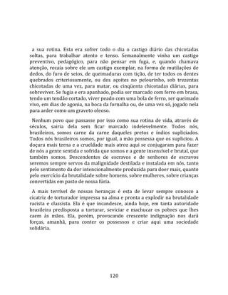    
  
  a  sua  rotina.  Esta  era  sofrer  todo  o  dia  o  castigo  diário  das  chicotadas 
soltas,  para  trabalhar  atento  e  tenso.  Semanalmente  vinha  um  castigo 
preventivo,  pedagógico,  para  não  pensar  em  fuga,  e,  quando  chamava 
atenção,  recaía  sobre  ele  um  castigo  exemplar,  na  forma  de  mutilações  de 
dedos, do furo de seios, de queimaduras com tição, de ter todos os dentes 
quebrados  criteriosamente,  ou  dos  açoites  no  pelourinho,  sob  trezentas 
chicotadas  de  uma  vez,  para  matar,  ou  cinqüenta  chicotadas  diárias,  para 
sobreviver. Se fugia e era apanhado, podia ser marcado com ferro em brasa, 
tendo um tendão cortado, viver peado com uma bola de ferro, ser queimado 
vivo, em dias de agonia, na boca da fornalha ou, de uma vez só, jogado nela 
para arder como um graveto oleoso.  
  Nenhum  povo  que  passasse  por  isso  como  sua  rotina  de  vida,  através  de 
séculos,  sairia  dela  sem  ficar  marcado  indelevelmente.  Todos  nós, 
brasileiros,  somos  carne  da  carne  daqueles  pretos  e  índios  supliciados. 
Todos nós brasileiros somos, por igual, a mão possessa que os supliciou. A 
doçura mais terna e a crueldade mais atroz aqui se conjugaram para fazer 
de nós a gente sentida e sofrida que somos e a gente insensível e brutal, que 
também  somos.  Descendentes  de  escravos  e  de  senhores  de  escravos 
seremos sempre servos da malignidade destilada e instalada em nós, tanto 
pelo sentimento da dor intencionalmente produzida para doer mais, quanto 
pelo exercício da brutalidade sobre homens, sobre mulheres, sobre crianças 
convertidas em pasto de nossa fúria.  
  A  mais  terrível  de  nossas  heranças  é  esta  de  levar  sempre  conosco  a 
cicatriz de torturador impressa na alma e pronta a explodir na brutalidade 
racista  e  classista.  Ela  é  que  incandesce,  ainda  hoje,  em  tanta  autoridade 
brasileira  predisposta  a  torturar,  seviciar  e  machucar  os  pobres  que  lhes 
caem  às  mãos.  Ela,  porém,  provocando  crescente  indignação  nos  dará 
forças,  amanhã,  para  conter  os  possessos  e  criar  aqui  uma  sociedade 
solidária.  
  




                                         120 
 