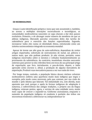    
  

  OS NEOBRASILEIROS  
  
  Graças à auto‐identificação própria e nova que iam assumindo e, também, 
ao  acesso  a  múltiplas  inovações  socioculturais  e  tecnológicas,  as 
comunidades  neobrasileiras  nascentes  se  capa  citaram  a  dar  dois  passos 
evolutivos.  Primeiro,  o  de  abranger  maior  número  de  membros  do  que  as 
aldeias  indígenas,  liberando  parcelas  crescentes  deles  das  tarefas  de 
subsistência  para  o  exercício  das  funções  especializadas.  Segundo, 
incorporar  todos  eles  numa  só  identidade  étnica,  estruturada  como  um 
sistema socioeconômico integrado na economia mundial.  
  Apesar  de  terem  um  alto  grau  de  auto‐suficiência,  dependiam  de  certos 
artigos  importados,  sobretudo  de  instrumentos  de  metal,  sal,  pólvora  e 
outros  mais,  que  não  podiam  produzir.  Já  não  viviam,  portanto,  como 
indígenas  encerrados  sobre  si  mesmos  e  voltados  fundamentalmente  ao 
provimento  da  subsistência.  Ao  contrário,  mantinham  vínculos  mercantis 
externos para prover‐se dos referidos bens em troca do seu principal artigo 
de  exportação,  que  fora,  inicialmente,  o  pau‐de‐tinta,  depois,  o  índio 
apresado  como  escravo  e,  afmal,  a  produção  de  alguma  mercadoria  de 
exportação. Produzir essa mercadoria passou a ser sua razão de viver.  
  Por  longo  tempo,  contudo,  a  população  básica  desses  núcleos  coloniais 
neobrasileiros  exibiria  uma  aparência  muito  mais  indígena  que  negra  e 
européia,  pelo  modo  como  moravam,  pelo  que  comiam,  por  sua  visão  do 
mundo  e  pelo  idioma  que  falavam.  Tal  indianidade  era,  sem  dúvida,  mais 
aparente  que  real,  porque  o  apelo  às  formas  indígenas  de  adaptação  à 
natureza,  a  sobrevivência  das  antigas  tradições,  o  próprio  uso  da  língua 
indígena,  estavam  postos,  agora,  a  serviço  de  uma  entidade  nova,  muito 
mais  capaz  de  crescer  e  expandir‐se.  Conforme  assinalamos,  enquanto  o 
aumento  da  população  indígena  só  conduzia  à  partição  das  tribos  em 
microetnias tendentes a diferenciar‐se, independentizar‐se 




                                       121 
 
