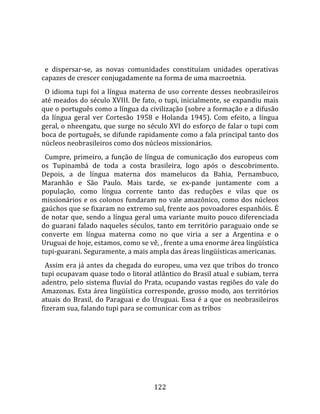    
  
  e  dispersar‐se,  as  novas  comunidades  constituíam  unidades  operativas 
capazes de crescer conjugadamente na forma de uma macroetnia.  
  O  idioma  tupi  foi  a  língua  materna  de  uso  corrente  desses  neobrasileiros 
até meados do século XVIII. De fato, o tupi, inicialmente, se expandiu mais 
que o português como a língua da civilização (sobre a formação e a difusão 
da  língua  geral  ver  Cortesão  1958  e  Holanda  1945).  Com  efeito,  a  língua 
geral, o nheengatu, que surge no século XVI do esforço de falar o tupi com 
boca de português, se difunde rapidamente como a fala principal tanto dos 
núcleos neobrasileiros como dos núcleos missionários.  
  Cumpre,  primeiro,  a  função  de  língua  de  comunicação  dos  europeus  com 
os  Tupinambá  de  toda  a  costa  brasileira,  logo  após  o  descobrimento. 
Depois,  a  de  língua  materna  dos  mamelucos  da  Bahia,  Pernambuco, 
Maranhão  e  São  Paulo.  Mais  tarde,  se  ex‐pande  juntamente  com  a 
população,  como  língua  corrente  tanto  das  reduções  e  vilas  que  os 
missionários  e  os  colonos  fundaram  no  vale  amazônico,  como  dos  núcleos 
gaúchos que se fixaram no extremo sul, frente aos povoadores espanhóis. É 
de notar que, sendo a língua geral uma variante muito pouco diferenciada 
do  guarani  falado  naqueles  séculos,  tanto  em  território  paraguaio  onde  se 
converte  em  língua  materna  como  no  que  viria  a  ser  a  Argentina  e  o 
Uruguai de hoje, estamos, como se vê, , frente a uma enorme área lingüística 
tupi‐guarani. Seguramente, a mais ampla das áreas lingüísticas americanas.  
  Assim era já  antes da chegada do europeu, uma vez que tribos do tronco 
tupi ocupavam quase todo o litoral atlântico do Brasil atual e subiam, terra 
adentro, pelo sistema fluvial do Prata, ocupando vastas regiões do vale do 
Amazonas.  Esta  área  lingüística  corresponde,  grosso  modo,  aos  territórios 
atuais  do  Brasil,  do  Paraguai  e  do  Uruguai.  Essa  é  a  que  os  neobrasileiros 
fizeram sua, falando tupi para se comunicar com as tribos 




                                         122 
 