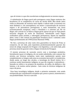    
  
  que ali viviam e a que eles sucederiam ecologicamente no mesmo espaço.  
  A  substituição  da  língua  geral  pela  portuguesa  como  língua  materna  dos 
brasileiros  só  se  completaria  no  curso  do  século  XVIII.  Mas  desde  antes 
vinha se efetuando, de maneira mais rápida e radical onde a economia era 
mais  dinâmica  e,  em  conseqüência,  era  maior  a  concentração  de  escravos 
negros  e  de  povoadores  portugueses;  e,  mais  lentamente,  nas  áreas 
economicamente  marginais,  como  a  Amazônia  e  o  extremo  sul.  No  rio 
Negro, até o século xx, se falava a língua geral, apesar de que os Tupi jamais 
tivessem  chegado  ao  norte  do  Amazonas.  Introduzido  como  língua 
civilizadora  pelos  jesuítas,  o  nheengatu  permaneceu,  depois  da  expulsão 
deles,  como  a  fala  comum  da  população  brasileira  local  e  subsistiu  como 
língua predominante até 1940 (Censo Nacional 1940).  
  No  Sul,  a  presença  de  uma  vasta  área  guaranítica  na  bacia  do  Prata  se 
comprova,  de  um  lado,  pela  toponímia  predominantemente  guarani  das 
zonas de antiga ocupação do Uruguai e da Argentina, e, de outro lado, pela 
presença atual do guarani como a língua vernácula do Paraguai.  
  O  mesmo  processo  de  sucessão  ocorre  com  a  tecnologia  produtiva. 
Inicialmente quase só indígena, ela vai sendo substituída, com o passar dos 
séculos,  por  técnicas  européias,  tanto  mais  rapidamente  quanto  mais 
completamente se integra cada zona na economia mercantil e se moderniza. 
Ainda  assim,  ao  longo  dos  séculos,  a  tecnologia  do  Brasil  rústico  foi  e 
continua  sendo  basicamente  indígena,  no  que  diz  respeito  à  subsistência  ‐ 
baseada no cultivo e no preparo da mandioca, do milho, da abóbora e das 
batatas,  e  de  muitas  outras  plantas  ‐  bem  como  às  técnicas  indígenas  de 
caça e de pesca.  
  Essa  base  tecnológica  indígena,  desde  o  primeiro  momento,  vem  sendo 
enriquecida por contribuições européias que, pouco a pouco, aumentaram a 
sua produtividade. Tal era o caso dos 




                                        123 
 