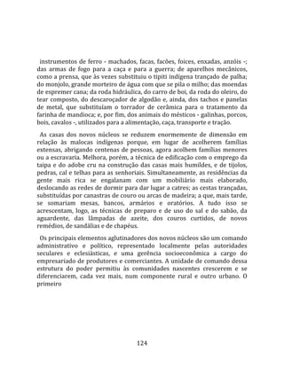    
  
  instrumentos  de  ferro  ‐  machados,  facas,  facões,  foices,  enxadas,  anzóis  ‐; 
das  armas  de  fogo  para  a  caça  e  para  a  guerra;  de  aparelhos  mecânicos, 
como a prensa, que às vezes substituiu o tipiti indígena trançado de palha; 
do monjolo, grande morteiro de água com que se pila o milho; das moendas 
de espremer cana; da roda hidráulica, do carro de boi, da roda do oleiro, do 
tear  composto,  do  descaroçador  de  algodão  e,  ainda,  dos  tachos  e  panelas 
de  metal,  que  substituíam  o  torrador  de  cerâmica  para  o  tratamento  da 
farinha de mandioca; e, por fim, dos animais do mésticos ‐ galinhas, porcos, 
bois, cavalos ‐, utilizados para a alimentação, caça, transporte e tração.  
  As  casas  dos  novos  núcleos  se  reduzem  enormemente  de  dimensão  em 
relação  às  malocas  indígenas  porque,  em  lugar  de  acolherem  famílias 
extensas,  abrigando  centenas  de  pessoas,  agora  acolhem  famílias  menores 
ou a escravaria. Melhora, porém, a técnica de edificação com o emprego da 
taipa  e  do  adobe  cru  na  construção  das  casas  mais  humildes,  e  de  tijolos, 
pedras, cal e telhas para as senhoriais. Simultaneamente, as residências da 
gente  mais  rica  se  engalanam  com  um  mobiliário  mais  elaborado, 
deslocando as redes de dormir para dar lugar a catres; as cestas trançadas, 
substituídas por canastras de couro ou arcas de madeira; a que, mais tarde, 
se  somariam  mesas,  bancos,  armários  e  oratórios.  A  tudo  isso  se 
acrescentam,  logo,  as  técnicas  de  preparo  e  de  uso  do  sal  e  do  sabão,  da 
aguardente,  das  lâmpadas  de  azeite,  dos  couros  curtidos,  de  novos 
remédios, de sandálias e de chapéus.  
  Os principais elementos aglutinadores dos novos núcleos são um comando 
administrativo  e  político,  representado  localmente  pelas  autoridades 
seculares  e  eclesiásticas,  e  uma  gerência  socioeconômica  a  cargo  do 
empresariado de produtores e comerciantes. A unidade de comando dessa 
estrutura  do  poder  permitiu  às  comunidades  nascentes  crescerem  e  se 
diferenciarem,  cada  vez  mais,  num  componente  rural  e  outro  urbano.  O 
primeiro 




                                         124 
 