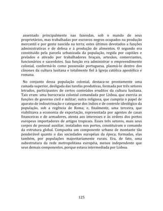    
  
  assentado  principalmente  nas  fazendas,  sob  o  mando  de  seus 
proprietários, mas trabalhadas por escravos negros ocupados na produção 
mercantil  e  por  gente  nascida  na  terra;  estes  últimos  devotados  a  funções 
administrativas  e  de  defesa  e  à  produção  de  alimentos.  O  segundo  era 
constituído  pela  parcela  urbanizada  da  população,  regida  por  capitães  e 
prelados  e  ativado  por  trabalhadores  braçais,  artesãos,  comerciantes, 
funcionários  e  sacerdotes.  Sua  função  era  administrar  o  empreendimento 
colonial,  conformá‐lo  como  possessão  portuguesa,  plasmá‐lo  dentro  dos 
cânones  da  cultura  lusitana  e  totalmente  fiel  à  Igreja  católica  apostólica  e 
romana.  
  No  conjunto  dessa  população  colonial,  destaca‐se  prontamente  uma 
camada superior, desligada das tarefas produtivas, formada por três setores 
letrados,  participantes  de  certos  conteúdos  eruditos  da  cultura  lusitana. 
Tais  eram:  uma  burocracia  colonial  comandada  por  Lisboa,  que  exercia  as 
funções de governo civil e militar; outra religiosa, que cumpria o papel de 
aparato de indoutrinação e catequese dos índios e de controle ideológico da 
população,  sob  a  regência  de  Roma;  e,  finalmente,  uma  terceira,  que 
viabilizava  a  economia  de  exportação,  representada  por  agentes  de  casas 
financeiras  e  de  armadores,  atenta  aos  interesses  e  às  ordens  dos  portos 
europeus  importadores  de  artigos  tropicais.  Esses  três  setores,  mais  seus 
corpos  de  pessoal  auxiliar,  instalados  nos  portos,  constituíram  o  comando 
da  estrutura  global.  Compunha  um  componente  urbano  de  montante  tão 
ponderável  quanto  o  das  sociedades  européias  da  época;  formadas,  elas 
também,  por  populações  majoritariamente  rurais.  Era,  de  fato,  uma 
subestrutura  da  rede  metropolitana  européia,  menos  independente  que 
seus demais componentes, porque estava intermediada por Lisboa.  
  




                                         125 
 