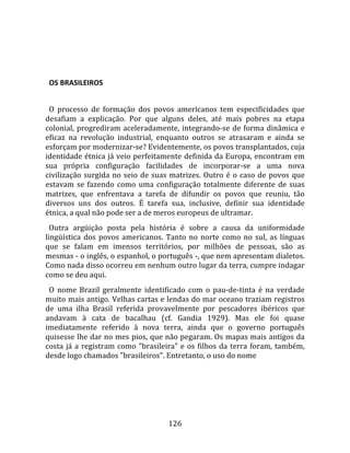    
  

  OS BRASILEIROS  
  
  O  processo  de  formação  dos  povos  americanos  tem  especificidades  que 
desafiam  a  explicação.  Por  que  alguns  deles,  até  mais  pobres  na  etapa 
colonial,  progrediram  aceleradamente,  integrando‐se  de  forma  dinâmica  e 
eficaz  na  revolução  industrial,  enquanto  outros  se  atrasaram  e  ainda  se 
esforçam por modernizar‐se? Evidentemente, os povos transplantados, cuja 
identidade étnica já veio perfeitamente definida da Europa, encontram em 
sua  própria  configuração  facilidades  de  incorporar‐se  a  uma  nova 
civilização  surgida  no  seio  de  suas  matrizes.  Outro  é  o  caso  de  povos  que 
estavam  se  fazendo  como  uma  configuração  totalmente  diferente  de  suas 
matrizes,  que  enfrentava  a  tarefa  de  difundir  os  povos  que  reuniu,  tão 
diversos  uns  dos  outros.  É  tarefa  sua,  inclusive,  definir  sua  identidade 
étnica, a qual não pode ser a de meros europeus de ultramar.  
  Outra  argüição  posta  pela  história  é  sobre  a  causa  da  uniformidade 
lingüística  dos  povos  americanos.  Tanto  no  norte  como  no  sul,  as  línguas 
que  se  falam  em  imensos  territórios,  por  milhões  de  pessoas,  são  as 
mesmas ‐ o inglês, o espanhol, o português ‐, que nem apresentam dialetos. 
Como nada disso ocorreu em nenhum outro lugar da terra, cumpre indagar 
como se deu aqui.  
  O  nome  Brazil  geralmente  identificado  com  o  pau‐de‐tinta  é  na  verdade 
muito mais antigo. Velhas cartas e lendas do mar oceano traziam registros 
de  uma  ilha  Brasil  referida  provavelmente  por  pescadores  ibéricos  que 
andavam  à  cata  de  bacalhau  (cf.  Gandia  1929).  Mas  ele  foi  quase 
imediatamente  referido  à  nova  terra,  ainda  que  o  governo  português 
quisesse lhe dar no mes pios, que não pegaram. Os mapas mais antigos da 
costa  já  a  registram  como  "brasileira"  e  os  filhos  da  terra  foram,  também, 
desde logo chamados "brasileiros". Entretanto, o uso do nome 




                                        126 
 