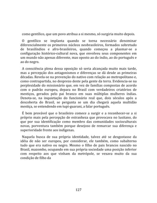    
  
  como gentílico, que um povo atribua a si mesmo, só surgiria muito depois.  
  O  gentílico  se  implanta  quando  se  torna  necessário  denominar 
diferencialmente os primeiros núcleos neobrasileiros, formados sobretudo 
de  brasilíndios  e  afro‐brasileiros,  quando  começou  a  plasmar‐se  a 
configuração  histórico‐cultural  nova,  que  envolveu  seus  componentes  em 
um mundo não apenas diferente, mas oposto ao do índio, ao do português e 
ao do negro.  
  A  consciência  plena  dessa  oposição  só  seria  alcançada  muito  mais  tarde, 
mas  a  percepção  dos  antagonismos  e  diferenças  se  dá  desde  as  primeiras 
décadas. Revela‐se na prevenção do nativo com relação ao metropolitano e, 
como contrapartida, no desprezo deste pela gente da terra. Evidencia‐se na 
perplexidade do missionário que, em vez de famílias compostas de acordo 
com  o  padrão  europeu,  depara  no  Brasil  com  verdadeiros  criatórios  de 
mestiços,  gerados  pelo  pai  branco  em  suas  múltiplas  mulheres  índias. 
Denota‐se,  na  inquietação  do  funcionário  real  que,  dois  séculos  após  a 
descoberta  do  Brasil,  se  pergunta  se  um  dia  chegará  aquela  multidão 
mestiça, se entendendo em tupi‐guarani, a falar português.  
  É  bem  provável  que  o  brasileiro  comece  a  surgir  e  a  reconhecer‐se  a  si 
próprio  mais  pela  percepção  de  estranheza  que  provocava  no  lusitano,  do 
que  por  sua  identificação  como  membro  das  comunidades  socioculturais 
novas,  porventura  também  porque  desejoso  de  remarcar  sua  diferença  e 
superioridade frente aos indígenas.  
  Naquela  busca  de  sua  própria  identidade,  talvez  até  se  desgostasse  da 
idéia  de  não  ser  europeu,  por  considerar,  ele  também,  como  subalterno 
tudo  que  era  nativo  ou  negro.  Mesmo  o  filho  de  pais  brancos  nascido  no 
Brasil, mazombo, ocupando em sua própria sociedade uma posição inferior 
com  respeito  aos  que  vinham  da  metrópole,  se  vexava  muito  da  sua 
condição de filho da 




                                        127 
 