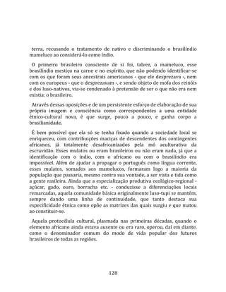    
  
  terra,  recusando  o  tratamento  de  nativo  e  discriminando  o  brasilíndio 
mameluco ao considerá‐lo como índio.  
  O  primeiro  brasileiro  consciente  de  si  foi,  talvez,  o  mameluco,  esse 
brasilíndio  mestiço  na  carne  e  no  espírito,  que  não  podendo  identificar‐se 
com os que foram seus ancestrais americanos  ‐ que ele desprezava ‐, nem 
com os europeus ‐ que o desprezavam ‐, e sendo objeto de mofa dos reinóis 
e dos luso‐nativos, via‐se condenado à pretensão de ser o que não era nem 
existia: o brasileiro.  
  Através dessas oposições e de um persistente esforço de elaboração de sua 
própria  imagem  e  consciência  como  correspondentes  a  uma  entidade 
étnico‐cultural  nova,  é  que  surge,  pouco  a  pouco,  e  ganha  corpo  a 
brasilianidade.  
  É  bem  possível  que  ela  só  se  tenha  fixado  quando  a  sociedade  local  se 
enriqueceu,  com  contribuições  maciças  de  descendentes  dos  contingentes 
africanos,  já  totalmente  desafricanizados  pela  mó  aculturativa  da 
escravidão.  Esses  mulatos  ou  eram  brasileiros  ou  não  eram  nada,  já  que  a 
identificação  com  o  índio,  com  o  africano  ou  com  o  brasilíndio  era 
impossível.  Além  de  ajudar  a  propagar  o  português  como  língua  corrente, 
esses  mulatos,  somados  aos  mamelucos,  formaram  logo  a  maioria  da 
população que passaria, mesmo contra sua vontade, a ser vista e tida como 
a gente rasileira. Ainda que a especialização produtiva ecológico‐regional ‐ 
açúcar,  gado,  ouro,  borracha  etc.  ‐  conduzisse  a  diferenciações  locais 
remarcadas, aquela comunidade básica originalmente luso‐tupi se mantém, 
sempre  dando  uma  linha  de  continuidade,  que  tanto  destaca  sua 
especificidade étnica como opõe as matrizes das quais surgiu e que matou 
ao constituir‐se.  
  Aquela  protocélula  cultural,  plasmada  nas  primeiras  décadas,  quando  o 
elemento africano ainda estava ausente ou era raro, operou, daí em diante, 
como  o  denominador  comum  do  modo  de  vida  popular  dos  futuros 
brasileiros de todas as regiões.  
  



                                        128 
 