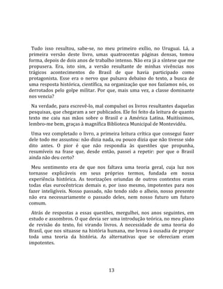   
  
  Tudo  isso  resultou,  sabe‐se,  no  meu  primeiro  exílio,  no  Uruguai.  Lá,  a 
primeira  versão  deste  livro,  umas  quatrocentas  páginas  densas,  tomou 
forma, depois de dois anos de trabalho intenso. Não era já a síntese que me 
propusera.  Era,  isto  sim,  a  versão  resultante  de  minhas  vivências  nos 
trágicos  acontecimentos  do  Brasil  de  que  havia  participado  como 
protagonista.  Esse  era  o  nervo  que  pulsava  debaixo  do  texto,  a  busca  de 
uma resposta histórica, científica, na organização que nos fazíamos nós, os 
derrotados  pelo  golpe  militar.  Por  que,  mais  uma  vez,  a  classe  dominante 
nos vencia?  
  Na verdade, para escrevê‐lo, mal compulsei os livros resultantes daquelas 
pesquisas, que chegaram a ser publicados. Ele foi feito da leitura de quanto 
texto  me  caiu  nas  mãos  sobre  o  Brasil  e  a  América  Latina.  Muitíssimos, 
lembro‐me bem, graças à magnífica Biblioteca Municipal de Montevidéu.  
  Uma vez  completado o livro, a primeira leitura crítica que consegui fazer 
dele todo me assustou: não dizia nada, ou pouco dizia que não tivesse sido 
dito  antes.  O  pior  é  que  não  respondia  às  questões  que  propunha, 
resumíveis  na  frase  que,  desde  então,  passei  a  repetir:  por  que  o  Brasil 
ainda não deu certo?  
  Meu  sentimento  era  de  que  nos  faltava  uma  teoria  geral,  cuja  luz  nos 
tornasse  explicáveis  em  seus  próprios  termos,  fundada  em  nossa 
experiência  histórica.  As  teorizações  oriundas  de  outros  contextos  eram 
todas  elas  eurocêntricas  demais  e,  por  isso  mesmo,  impotentes  para  nos 
fazer  inteligíveis.  Nosso  passado,  não  tendo  sido  o  alheio,  nosso  presente 
não  era  necessariamente  o  passado  deles,  nem  nosso  futuro  um  futuro 
comum.  
  Atrás  de  respostas  a  essas  questões,  mergulhei,  nos  anos  seguintes,  em 
estudo e assombros. O que devia ser uma introdução teórica, no meu plano 
de  revisão  do  texto,  foi  virando  livros.  A  necessidade  de  uma  teoria  do 
Brasil, que nos situasse na história humana, me levou à ousadia de propor 
toda  uma  teoria  da  história.  As  alternativas  que  se  ofereciam  eram 
impotentes. 




                                        13 
 
