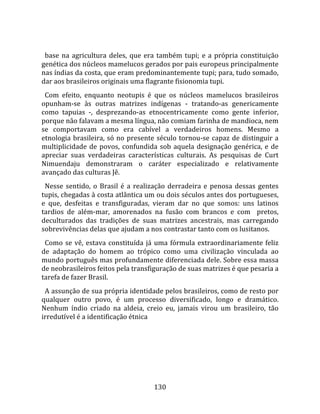   
  base  na  agricultura  deles,  que  era  também  tupi;  e  a  própria  constituição 
genética dos núcleos mamelucos gerados por pais europeus principalmente 
nas índias da costa, que eram predominantemente tupi; para, tudo somado, 
dar aos brasileiros originais uma flagrante fisionomia tupi.  
  Com  efeito,  enquanto  neotupis  é  que  os  núcleos  mamelucos  brasileiros 
opunham‐se  às  outras  matrizes  indígenas  ‐  tratando‐as  genericamente 
como  tapuias  ‐,  desprezando‐as  etnocentricamente  como  gente  inferior, 
porque não falavam a mesma língua, não comiam farinha de mandioca, nem 
se  comportavam  como  era  cabível  a  verdadeiros  homens.  Mesmo  a 
etnologia  brasileira,  só  no  presente  século  tornou‐se  capaz  de  distinguir  a 
multiplicidade  de  povos,  confundida  sob  aquela  designação  genérica,  e  de 
apreciar  suas  verdadeiras  características  culturais.  As  pesquisas  de  Curt 
Nimuendaju  demonstraram  o  caráter  especializado  e  relativamente 
avançado das culturas Jê.  
  Nesse  sentido,  o  Brasil  é  a  realização  derradeira  e  penosa  dessas  gentes 
tupis, chegadas à costa atlântica um ou dois séculos antes dos portugueses, 
e  que,  desfeitas  e  transfiguradas,  vieram  dar  no  que  somos:  uns  latinos 
tardios  de  além‐mar,  amorenados  na  fusão  com  brancos  e  com    pretos, 
deculturados  das  tradições  de  suas  matrizes  ancestrais,  mas  carregando 
sobrevivências delas que ajudam a nos contrastar tanto com os lusitanos.  
  Como  se  vê,  estava  constituída  já  uma  fórmula  extraordinariamente  feliz 
de  adaptação  do  homem  ao  trópico  como  uma  civilização  vinculada  ao 
mundo português mas profundamente diferenciada dele. Sobre essa massa 
de neobrasileiros feitos pela transfiguração de suas matrizes é que pesaria a 
tarefa de fazer Brasil.  
  A assunção de sua própria identidade pelos brasileiros, como de resto por 
qualquer  outro  povo,  é  um  processo  diversificado,  longo  e  dramático. 
Nenhum  índio  criado  na  aldeia,  creio  eu,  jamais  virou  um  brasileiro,  tão 
irredutível é a identificação étnica 




                                        130 
 