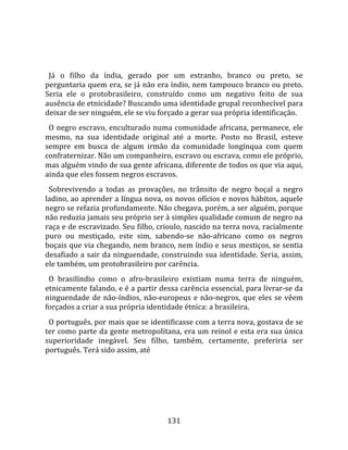    
  
  Já  o  filho  da  índia,  gerado  por  um  estranho,  branco  ou  preto,  se 
perguntaria quem era, se já não era índio, nem tampouco branco ou preto. 
Seria  ele  o  protobrasileiro,  construído  como  um  negativo  feito  de  sua 
ausência de etnicidade? Buscando uma identidade grupal reconhecível para 
deixar de ser ninguém, ele se viu forçado a gerar sua própria identificação.  
  O negro escravo, enculturado numa comunidade africana, permanece, ele 
mesmo,  na  sua  identidade  original  até  a  morte.  Posto  no  Brasil,  esteve 
sempre  em  busca  de  algum  irmão  da  comunidade  longínqua  com  quem 
confraternizar. Não um companheiro, escravo ou escrava, como ele próprio, 
mas alguém vindo de sua gente africana, diferente de todos os que via aqui, 
ainda que eles fossem negros escravos.  
  Sobrevivendo  a  todas  as  provações,  no  trânsito  de  negro  boçal  a  negro 
ladino, ao aprender a língua nova, os novos ofícios e novos hábitos, aquele 
negro se refazia profundamente. Não chegava, porém, a ser alguém, porque 
não reduzia jamais seu próprio ser à simples qualidade comum de negro na 
raça e de escravizado. Seu filho, crioulo, nascido na terra nova, racialmente 
puro  ou  mestiçado,  este  sim,  sabendo‐se  não‐africano  como  os  negros 
boçais que via chegando, nem branco, nem índio e seus mestiços, se sentia 
desafiado  a sair da ninguendade, construindo sua identidade. Seria, assim, 
ele também, um protobrasileiro por carência.  
  O  brasilíndio  como  o  afro‐brasileiro  existiam  numa  terra  de  ninguém, 
etnicamente falando, e é a partir dessa carência essencial, para livrar‐se da 
ninguendade  de  não‐índios,  não‐europeus  e  não‐negros,  que  eles  se  vêem 
forçados a criar a sua própria identidade étnica: a brasileira.  
  O português, por mais que se identificasse com a terra nova, gostava de se 
ter como parte da gente metropolitana, era um reinol e esta era sua única 
superioridade  inegável.  Seu  filho,  também,  certamente,  preferiria  ser 
português. Terá sido assim, até 




                                       131 
 