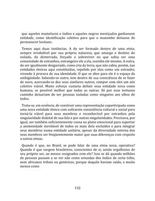    
  
  que  aqueles mamelucos e índios e aqueles negros mestiçados ganhassem 
entidade,  como  identificação  coletiva  para  que  o  mazombo  deixasse  de 
permanecer lusitano.  
  Temos  aqui  duas  instâncias.  A  do  ser  formado  dentro  de  uma  etnia, 
sempre  irredutível  por  sua  própria  natureza,  que  amarga  o  destino  do 
exilado,  do  desterrado,  forçado  a  sobreviver  no  que  sabia  ser  uma 
comunidade de estranhos, estrangeiro ele a ela, sozinho ele mesmo. A outra, 
do ser igualmente desgarrado, como cria da terra, que não cabia, porém, nas 
entidades  étnicas  aqui  constituídas,  repelido  por  elas  como  um  estranho, 
vivendo à procura de sua identidade. O que se abre para ele é o espaço da 
ambigüidade. Sabendo‐se outro, tem dentro de sua consciência de se fazer 
de novo, acercando‐se dos seus similares outros, compor com eles um nós 
coletivo  viável.  Muito  esforço  custaria  definir  essa  entidade  nova  como 
humana,  se  possível  melhor  que  todas  as  outras.  Só  por  esse  tortuoso 
caminho  deixariam  de  ser  pessoas  isoladas  como  ninguéns  aos  olhos  de 
todos.  
  Trata‐se, em essência, de construir uma representação coparticipada como 
uma nova entidade étnica com suficiente consistência cultural e social para 
torná‐la  viável  para  seus  membros  e  reconhecível  por  estranhos  pela 
singularidade dialetal de sua fala e por outras singularidades. Precisava, por 
igual, ser também suficientemente coesa no plano emocional para suportar 
a  animosidade  inevitável  de  todos  os  mais  dela  excluídos  e  para  integrar 
seus  membros  numa  entidade  unitária,  apesar  da  diversidade  interna  dos 
seus membros ser freqüentemente maior que suas diferenças com respeito 
a outras etnias.  
  Quando  é  que,  no  Brasil,  se  pode  falar  de  uma  etnia  nova,  operativa? 
Quando  é  que  surgem  brasileiros,  conscientes  de  si,  senão  orgulhosos  de 
seu próprio ser, ao menos resignados com ele? Isso se dá quando milhões 
de  pessoas  passam  a  se  ver  não  como  oriundas  dos  índios  de  certa  tribo, 
nem  africanos  tribais  ou  genéricos,  porque  daquilo  haviam  saído,  e  muito 
menos como 




                                        132 
 