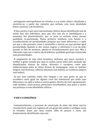    
  
  portugueses metropolitanos ou crioulos, e a se sentir soltas e desafiadas a 
construir‐se,  a  partir  das  rejeições  que  sofriam,  com  nova  identidade 
étnico‐nacional, a de brasileiros.  
  O fato, porém, é que uma representação coletiva dessa identificação tem de 
existir  fora  dos  indivíduos,  para  que  eles  com  ela  se  identifiquem  e  a 
assumam  tão  plausivelmente,  que  os  mais  os  aceitem  numa  mesma 
qualidade  co‐participada.  Numa  primeira  instância,  essa  função  é  o 
reconhecimento  de  peculiaridades  próprias  que  tanto  diferencia  e  o  opõe 
aos que a não possuem, como o assemelha e associa aos que portam igual 
peculiaridade.  Quando  se  diz:  nossos  negros,  a  referência  é  a  cor  da  pele; 
quando  se  fala  de  mestiços,  aponta‐se  secundariamente  para  isso.  Mas  o 
relevante é que uns e outros são brasileiros, qualidade geral que transcende 
suas peculiaridades.  
  O  surgimento  de  uma  etnia  brasileira,  inclusiva,  que  possa  envolver  e 
acolher  a  gente  variada  que  aqui  se  juntou,  passa  tanto  pela  anulação  das 
identificações  étnicas  de  índios,  africanos  e  europeus,  como  pela 
indiferenciação  entre  as  várias  formas  de  mestiçagem,  como  os  mulatos 
(negros com brancos), caboclos (brancos com índios), ou curibocas (negros 
com índios).  
  Só  por  esse  caminho,  todos  eles  chegam  a  ser  uma  gente  só,  que  se 
reconhece  como  igual  em  alguma  coisa  tão  substancial  que  anula  suas 
diferenças e os opõe a todas as outras gentes. Dentro do novo agrupamento, 
cada membro, como pessoa, permanece inconfundível, mas passa a incluir 
sua pertença a certa identidade coletiva.  
  

  O SER E A CONSCIÊNCIA  
  
  Lamentavelmente,  o  processo  de  construção  da  etnia  não  deixa  marcas 
reconhecíveis senão nos registros de um grupo tão exótico e ambíguo como 
os  letrados.  Esses,  por  duas  razões,  além  de  poucos  e  raros,  são 
fanaticamente identificados seja com 

                                        133 
 
