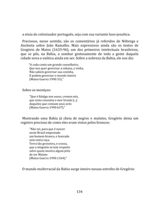    
  
  a etnia do colonizador português, seja com sua variante luso‐jesuítica.  
  Preciosos,  nesse  sentido,  são  os  comentários  já  referidos  de  Nóbrega  e 
Anchieta  sobre  João  Ramalho.  Mais  expressivos  ainda  são  os  textos  de 
Gregório  de  Matos  (1633‐96),  um  dos  primeiros  intelectuais  brasileiros, 
que  se  pôs,  na  Bahia,  a  zombar  gostosamente  de  toda  a  gente  daquela 
cidade nova e exótica ainda em ser. Sobre a nobreza da Bahia, ele nos diz:  
       "A cada canto um grande conselheiro,  
        Que nos quer governar a cabana, e vinha,  
        Não sabem governar sua cozinha,  
        E podem governar o mundo inteiro  
        (Matos Guerra 1990:33)."  
 
  Sobre os mestiços:  
        "Que é fidalgo nos ossos, cremos nós,  
        que nisto consistia o mor brasão [...]  
        daqueles que comiam seus avós  
        (Matos Guerra 1990:637)."  
 
  Mostrando  uma  Bahia  já  cheia  de  negros  e  mulatos,  Gregório  deixa  um 
registro precioso de como eles eram vistos pelos brancos:  
        "Não sei, para que é nascer  
        neste Brasil empestado  
        um homem branco, e honrado  
        sem outra raça.  
        Terra tão grosseira, e crassa,  
        que a ninguém se tem respeito  
        salvo quem mostra algum jeito  
        de ser Mulato  
        (Matos Guerra 1990:1164)."  
 
  O mundo multirracial da Bahia surge inteiro nessas estrofes de Gregório:  




                                             134 
 