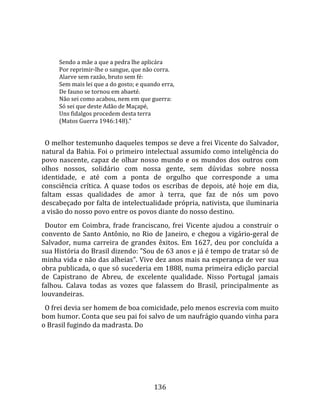    
        
        Sendo a mãe a que a pedra lhe aplicára  
        Por reprimir‐lhe o sangue, que não corra.  
        Alarve sem razão, bruto sem fé:  
        Sem mais lei que a do gosto; e quando erra,  
        De fauno se tornou em abaeté.  
        Não sei como acabou, nem em que guerra:  
        Só sei que deste Adão de Maçapé,  
        Uns fidalgos procedem desta terra  
        (Matos Guerra 1946:148)."  
  
  O melhor testemunho daqueles tempos se deve a frei Vicente do Salvador, 
natural da Bahia. Foi o primeiro intelectual assumido como inteligência do 
povo  nascente,  capaz  de  olhar  nosso  mundo  e  os  mundos  dos  outros  com 
olhos  nossos,  solidário  com  nossa  gente,  sem  dúvidas  sobre  nossa 
identidade,  e  até  com  a  ponta  de  orgulho  que  corresponde  a  uma 
consciência  crítica.  A  quase  todos  os  escribas  de  depois,  até  hoje  em  dia, 
faltam  essas  qualidades  de  amor  à  terra,  que  faz  de  nós  um  povo 
descabeçado por falta de intelectualidade própria, nativista, que iluminaria 
a visão do nosso povo entre os povos diante do nosso destino.  
  Doutor  em  Coimbra,  frade  franciscano,  frei  Vicente  ajudou  a  construir  o 
convento  de  Santo  Antônio,  no  Rio  de  Janeiro,  e  chegou  a  vigário‐geral  de 
Salvador,  numa  carreira  de  grandes  êxitos.  Em  1627,  deu  por  concluída  a 
sua História do Brasil dizendo: "Sou de 63 anos e já é tempo de tratar só de 
minha vida e não das alheias". Vive dez anos mais na esperança de ver sua 
obra publicada, o que só sucederia em 1888, numa primeira edição parcial 
de  Capistrano  de  Abreu,  de  excelente  qualidade.  Nisso  Portugal  jamais 
falhou.  Calava  todas  as  vozes  que  falassem  do  Brasil,  principalmente  as 
louvandeiras.  
  O frei devia ser homem de boa comicidade, pelo menos escrevia com muito 
bom humor. Conta que seu pai foi salvo de um naufrágio quando vinha para 
o Brasil fugindo da madrasta. Do  
  




                                            136 
 