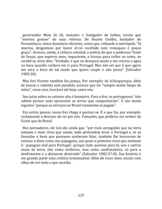    
  
  governador  Mem  de  Sá,  matador  e  fustigador  de  índios,  revela  que 
"morreu  gozoso"  de  suas  vitórias.  De  Duarte  Coelho,  fundador  de 
Pernambuco, único donatário eficiente, conta que, voltando à metrópole, "lá 
morreu,  desgostoso  por  haver  el‐rei  recebido  com  remoques  e  pouca 
graça". Acresce, ainda, à crônica colonial, a notícia de que o poderoso Tomé 
de  Souza,  que  esperou  anos,  impaciente,  a  licença  para  voltar  ao  reino,  ao 
recebê‐la, teria dito: "Verdade, é que eu desejava muito e me crescia a água 
na boca quando cuidava em ir para Portugal. Mas não sei que é que agora 
me  seca  a  boca  de  tal  modo  que  quero  cuspir  e  não  posso"  (Salvador 
1982:18).  
  Mas frei Vicente também faz justiça. Por exemplo: de A1buquerque, além 
de louvar a valentia sem paralelo, acresce que foi "sempre muito limpo de 
mãos", coisa rara, louvável até hoje, entre nós.  
  Seu juízo sobre os colonos não é lisonjeiro. Para o frei, os portugueses "não 
sabem  povoar  nem  aproveitar  as  terras  que  conquistaram".  E  são  muito 
ingratos "porque os serviços no Brasil raramente se pagam".  
  Em certos passos, nosso frei chega á queixar‐se. É o que faz, por exemplo, 
reclamando o descaso do rei por nós. Tamanho, que preferiu ser senhor da 
Guiné que do Brasil.  
  Dos povoadores, ele nos diz ainda que, "por mais arraigados que na terra 
estejam  e  mais  ricos  que  sejam,  tudo  pretendem  levar  a  Portugal  e,  se  as 
fazendas  e  bens  que  possuem  souberam  falar,  também  lhe  houveram  de 
ensinar a dizer como aos papagaios, aos quais a primeira coisa que ensinam 
é: `papagaio real para Portugal', porque tudo querem para lá; uns e outros 
usam  da  terra,  não  como  senhores,  mas  como  usufrutuários,  só  para  a 
desfrutarem  e  a  deixarem  destruída"  (Salvador  1982:57‐8).  Sua  história  é 
em grande parte uma crônica testemunhal. Além de viver meio século com 
olhos de ver tudo o que sucedia  
  




                                        137 
 