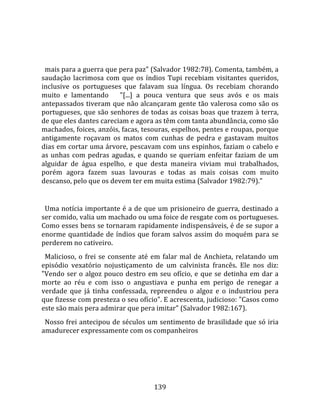    
  
  mais para a guerra que pera paz" (Salvador 1982:78). Comenta, também, a 
saudação  lacrimosa  com  que  os  índios  Tupi  recebiam  visitantes  queridos, 
inclusive  os  portugueses  que  falavam  sua  língua.  Os  recebiam  chorando 
muito  e  lamentando      "[...]  a  pouca  ventura  que  seus  avós  e  os  mais 
antepassados tiveram que não alcançaram gente tão valerosa como são os 
portugueses, que são senhores de todas as coisas boas que trazem à terra, 
de que eles dantes careciam e agora as têm com tanta abundância, como são 
machados, foices, anzóis, facas, tesouras, espelhos, pentes e roupas, porque 
antigamente  roçavam  os  matos  com  cunhas  de  pedra  e  gastavam  muitos 
dias em cortar uma árvore, pescavam com uns espinhos, faziam o cabelo e 
as  unhas  com  pedras  agudas,  e  quando  se  queriam  enfeitar  faziam  de  um 
alguidar  de  água  espelho,  e  que  desta  maneira  viviam  mui  trabalhados, 
porém  agora  fazem  suas  lavouras  e  todas  as  mais  coisas  com  muito 
descanso, pelo que os devem ter em muita estima (Salvador 1982:79)."  
  
  Uma notícia importante é a de que um prisioneiro de guerra, destinado a 
ser comido, valia um machado ou uma foice de resgate com os portugueses. 
Como esses bens se tornaram rapidamente indispensáveis, é de se supor a 
enorme  quantidade  de  índios  que  foram  salvos  assim  do  moquém  para  se 
perderem no cativeiro.  
  Malicioso,  o  frei  se  consente  até  em  falar  mal  de  Anchieta,  relatando  um 
episódio  vexatório  nojustiçamento  de  um  calvinista  francês.  Ele  nos  diz: 
"Vendo  ser  o  algoz  pouco  destro  em  seu  ofício,  e  que  se  detinha  em  dar  a 
morte  ao  réu  e  com  isso  o  angustiava  e  punha  em  perigo  de  renegar  a 
verdade  que  já  tinha  confessada,  repreendeu  o  algoz  e  o  industriou  pera 
que fizesse com presteza o seu ofício". E acrescenta, judicioso: "Casos como 
este são mais pera admirar que pera imitar" (Salvador 1982:167).  
  Nosso frei antecipou de séculos um sentimento de brasilidade que só iria 
amadurecer expressamente com os companheiros 




                                         139 
 