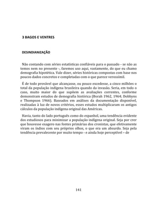    
  

  3 BAGOS E VENTRES  
  

  DESINDIANIZAÇÃO  
  
  Não contando com séries estatísticas confiáveis para o passado ‐ se não as 
temos nem no presente ‐, faremos uso aqui, vastamente, do que eu chamo 
demografia hipotética. Vale dizer, séries históricas compostas com base nos 
poucos dados concretos e completadas com o que parece verossímil.  
  É de todo provável que alcançasse, ou pouco excedesse, a cinco milhões o 
total da população indígena brasileira quando da invasão. Seria, em todo o 
caso,  muito  maior  do  que  supõem  as  avaliações  correntes,  conforme 
demonstram estudos de demografia histórica (Borah 1962, 1964; Dobbyns 
e  Thompson  1966).  Baseados  em  análises  da  documentação  disponível, 
realizadas à luz de novos critérios, esses estudos multiplicaram os antigos 
cálculos da população indígena original das Américas.  
  Havia, tanto do lado português como do espanhol, uma tendência evidente 
dos estudiosos para minimizar a população indígena original. Seja por crer 
que houvesse exagero nas fontes primárias dos cronistas, que efetivamente 
viram  os  índios  com  seu  próprios  olhos,  o  que  era  um  absurdo.  Seja  pela 
tendência prevalecente por muito tempo ‐ e ainda hoje perceptível – de 




                                        141 
 