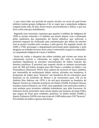    
  
  e,  por  outro  lado,  um  período  de  quatro  séculos,  no  curso  do  qual  foram 
extintos  muitos  grupos  indígenas,  é  de  se  supor  que  a  população  indígena 
original tenha sido, de fato, muito maior, provavelmente o dobro, o que nos 
leva à cifra com que trabalhamos.  
  Seguindo esse raciocínio, supomos que aqueles 5 milhões de indígenas de 
1500  se  teriam  reduzido  a  4  milhões  um  século  depois,  com  a  dizimação 
pelas  epidemias  das  populações  do  litoral  atlântico,  que  sofreram  o 
primeiro  impacto  da  civilização  pela  contaminação  das  tribos  do  interior 
com  as  pestes  trazidas  pelo  europeu  e  pela  guerra.  No  segundo  século,  de 
1600  a  1700,  prossegue  a  depopulação  provocada  pelas  epidemias  e  pelo 
desgaste no trabalho escravo, bem como o extermínio na guerra, reduzindo‐
se a população indígena de 4 para 2 milhões.  
  Assim  foi,  então,  o  desgaste  das  tribos  isoladas  qué  viviam  nas  áreas  de 
colonização  recente  e,  sobretudo,  na  região  Sul,  onde  os  mamelucos 
paulistas  liquidaram  as  enormes  concentrações  de  índios  Guarani  das 
missões  jesuíticas.  É  provável  que  naquele  século  se  tenham  escravizado 
mais  de  300  mil  índios,  levados  para  São  Paulo  e  vendidos  na  Bahia  e  em 
Pernambuco (Simonsen 1937). Essa captura de escravos se fazia, também, 
por  intermédio  de  muitíssimos  índios  cativos,  aliciados  nas  bandeiras.  A 
proporção  de  índios  para  "brancos"  nas  bandeiras  foi  de  setecentos  para 
duzentos  na  de  Cristóvão  de  Barros  e  de  novecentos  para  150  na  de 
Antônio  Dias  Adorno,  em  1574;  e  de  mil  para  duzentos  na  bandeira  de 
Raposo Tavares às reduções jesuíticas em Itatins (1648). O próprio Nassau 
mandou contra Palmares, em 1645, uma expedição com setecentos índios e 
cem  mulatos  para  trezentos  soldados  holandeses,  que  aliás  fracassou.  Os 
Palmares foram destruídos meio século depois por homens de Jorge Velho, 
que  seguiu  do  Piauí  para  combater,  primeiro,  os  índios  Janduí  (1688)  e, 
depois, Palmares (1694) com uma tropa de 1300 índios para 150 "brancos". 
Foi também de índios o grosso das forças 




                                        143 
 
