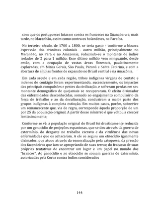    
  
  com que os portugueses lutaram contra os franceses na Guanabara e, mais 
tarde, no Maranhão, assim como contra os holandeses, na Paraíba.  
  No  terceiro  século,  de  1700  a  1800,  se  teria  gasto  ‐  conforme  a  bizarra 
expressão  dos  cronistas  coloniais  ‐  outro  milhão,  principalmente  no 
Maranhão,  no  Pará  e  no  Amazonas,  reduzindo‐se  o  montante  de  índios 
isolados  de  2  para  1  milhão.  Esse  último  milhão  vem  minguando,  desde 
então,  com  a  ocupação  de  vastas  áreas  florestais,  paulatinamente 
exploradas,  em  Minas  Gerais,  São  Paulo,  Paraná  e  Santa  Catarina,  e  com  a 
abertura de amplas frentes de expansão no Brasil central e na Amazônia.  
  Em  cada  século  e  em  cada  região,  tribos  indígenas  virgens  de  contato  e 
indenes  de  contágio  foram  experimentando,  sucessivamente,  os  impactos 
das principais compulsões e pestes da civilização, e sofreram perdas em seu 
montante  demográfico  de  quejamais  se  recuperaram.  O  efeito  dizimador 
das  enfermidades  desconhecidas,  somado  ao  engajamento  compulsório  da 
força  de  trabalho  e  ao  da  deculturação,  conduziram  a  maior  parte  dos 
grupos  indígenas  à  completa  extinção.  Em  muitos  casos,  porém,  sobrevive 
um  remanescente  que,  via  de  regra,  corresponde  àquela  proporção  de  um 
por 25 da população original. A partir desse mínirrro é que voltou a crescer 
lentissimamente.  
  Conforme se vê, a população original do Brasil foi drasticamente reduzida 
por um genocídio de projeções espantosas, que se deu através da guerra de 
extermínio,  do  desgaste  no  trabalho  escravo  e  da  virulência  das  novas 
enfermidades  que  os  achacaram.  A  ele  se  seguiu  um  etnocídio  igualmente 
dizimador, que atuou através da esmoralização pela catequese; da pressão 
dos fazendeiros que iam se apropriando de suas terras; do fracasso de suas 
próprias  tentativas  de  encontrar  um  lugar  e  um  papel  no  mundo  dos 
"brancos".  Ao  genocídio  e  ao  etnocídio  se  somam  guerras  de  extermínio, 
autorizadas pela Coroa contra índios considerados 




                                        144 
 